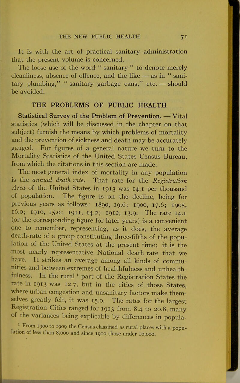 It is with the art of practical sanitary administration that the present volume is concerned. The loose use of the word  sanitary  to denote merely cleanliness, absence of offence, and the like — as in  sani- tary plumbing,  sanitary garbage cans, etc. — should be avoided. THE PROBLEMS OF PUBLIC HEALTH Statistical Survey of the Problem of Prevention. — Vital statistics (which will be discussed in the chapter on that subject) furnish the means by which problems of mortality and the prevention of sickness and death may be accurately gauged. For figures of a general nature we turn to the Mortality Statistics of the United States Census Bureau, from which the citations in this section are made. The most general index of mortality in any population is the annual death rate. That rate for the Registration Area of the United States in 1913 was 14.1 per thousand of population. The figure is on the decline, being for previous years as follows: 1890, 19.6; 1900, 17.6; 1905, 16.0; 1910, 15.0; 1911, 14.2; 1912, 13.9. The rate 14.1 (or the corresponding figure for later years) is a convenient one to remember, representing, as it does, the average death-rate of a group constituting three-fifths of the popu- lation of the United States at the present time; it is the most nearly representative National death rate that we have. It strikes an average among all kinds of commu- nities and between extremes of healthfulness and unhealth- fulness. In the rural1 part of the Registration States the rate in 1913 was 12.7, but in the cities of those States, where urban congestion and unsanitary factors make them- selves greatly felt, it was 15.0. The rates for the largest Registration Cities ranged for 1913 from 8.4 to 20.8, many of the variances being explicable by differences in popula- 1 From 1900 to 1909 the Census classified as rural places with a popu- lation of less than 8,000 and since 1910 those under 10,000.