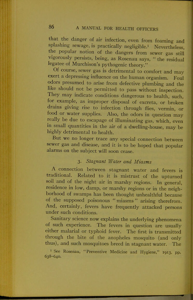 that the danger of air infection, even from foaming and splashing sewage, is practically negligible.1 Nevertheless, the popular notion of the dangers from sewer gas still vigorously persists, being, as Rosenau says,  the residual legatee of Murchison's pythogenic theory. Of course, sewer gas is detrimental to comfort and may exert a depressing influence on the human organism. Foul odors presumed to arise from defective plumbing and the like should not be permitted to pass without inspection. They may indicate conditions dangerous to health, such, for example, as improper disposal of excreta, or broken drains giving rise to infection through flies, vermin, or food or water supplies. Also, the odors in question may really be due to escapage of illuminating gas, which, even in small quantities in the air of a dwelling-house, may be highly detrimental to health. But we no longer trace any special connection between sewer gas and disease, and it is to be hoped that popular alarms on the subject will soon cease. 3. Stagnant Water and Miasms A connection between stagnant water and fevers is traditional. Related to it is mistrust of the upturned soil and of the night air in marshy regions. In general, residence in low, damp, or marshy regions or in the neigh- borhood of swamps has been thought unhealthful because of the supposed poisonous miasms arising therefrom. And, certainly, fevers have frequently attacked persons under such conditions. Sanitary science now explains the underlying phenomena of such experience. The fevers in question are usually either malarial or typhoid fever. The first is transmitted through the bite of the anopheles mosquito (and only thus), and such mosquitoes breed in stagnant water. The 1 See Rosenau, Preventive Medicine and Hygiene, 1913, pp. 638-640.