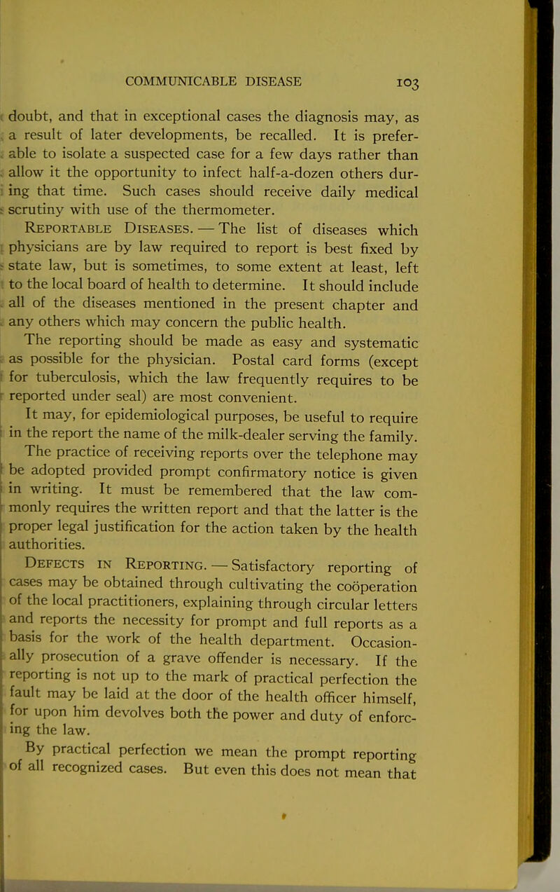 doubt, and that in exceptional cases the diagnosis may, as a result of later developments, be recalled. It is prefer- able to isolate a suspected case for a few days rather than allow it the opportunity to infect half-a-dozen others dur- ing that time. Such cases should receive daily medical scrutiny with use of the thermometer. Reportable Diseases. — The list of diseases which physicians are by law required to report is best fixed by state law, but is sometimes, to some extent at least, left to the local board of health to determine. It should include all of the diseases mentioned in the present chapter and any others which may concern the public health. The reporting should be made as easy and systematic as possible for the physician. Postal card forms (except for tuberculosis, which the law frequently requires to be reported under seal) are most convenient. It may, for epidemiological purposes, be useful to require in the report the name of the milk-dealer serving the family. The practice of receiving reports over the telephone may be adopted provided prompt confirmatory notice is given in writing. It must be remembered that the law com- monly requires the written report and that the latter is the proper legal justification for the action taken by the health authorities. Defects in Reporting. — Satisfactory reporting of cases may be obtained through cultivating the cooperation of the local practitioners, explaining through circular letters and reports the necessity for prompt and full reports as a basis for the work of the health department. Occasion- ally prosecution of a grave offender is necessary. If the reporting is not up to the mark of practical perfection the fault may be laid at the door of the health officer himself, for upon him devolves both the power and duty of enforc- ing the law. By practical perfection we mean the prompt reporting of all recognized cases. But even this does not mean that