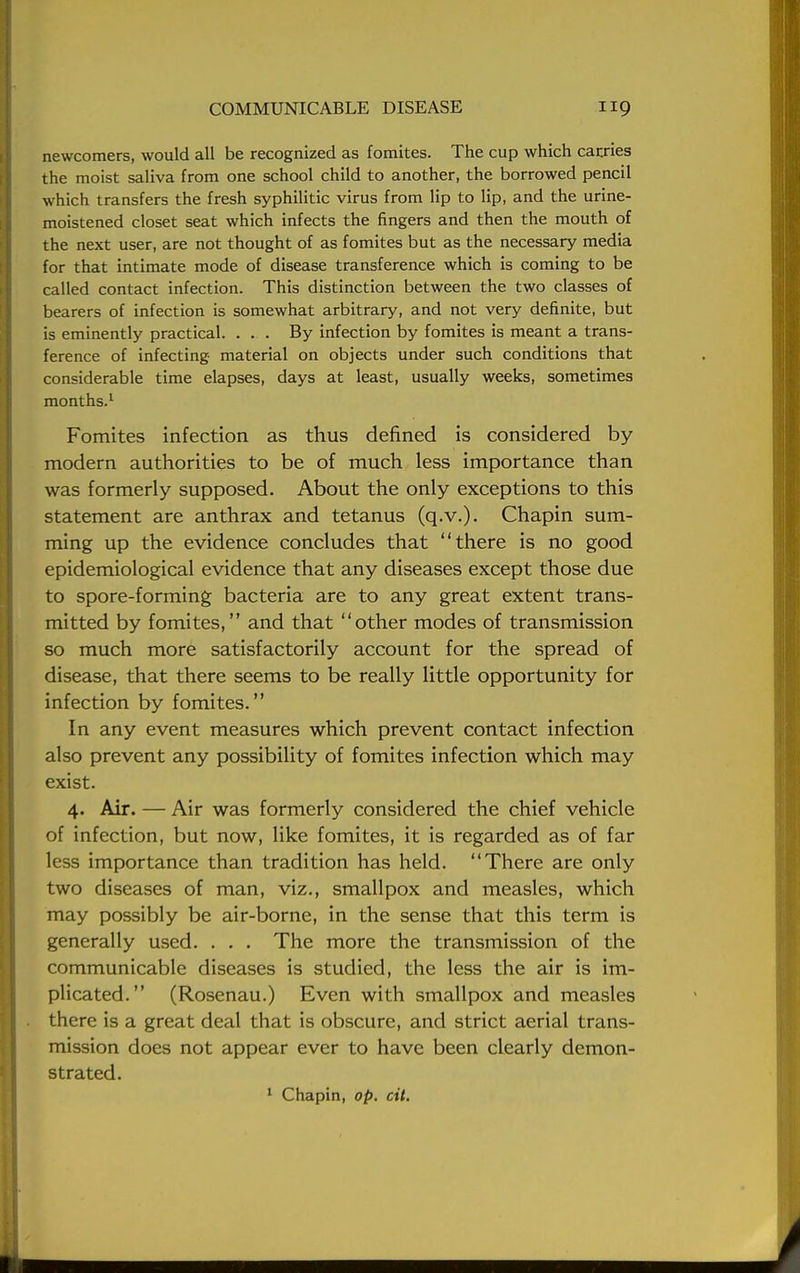 newcomers, would all be recognized as fomites. The cup which carries the moist saliva from one school child to another, the borrowed pencil which transfers the fresh syphilitic virus from lip to lip, and the urine- moistened closet seat which infects the fingers and then the mouth of the next user, are not thought of as fomites but as the necessary media for that intimate mode of disease transference which is coming to be called contact infection. This distinction between the two classes of bearers of infection is somewhat arbitrary, and not very definite, but is eminently practical. ... By infection by fomites is meant a trans- ference of infecting material on objects under such conditions that considerable time elapses, days at least, usually weeks, sometimes months.1 Fomites infection as thus defined is considered by modern authorities to be of much less importance than was formerly supposed. About the only exceptions to this statement are anthrax and tetanus (q.v.). Chapin sum- ming up the evidence concludes that there is no good epidemiological evidence that any diseases except those due to spore-forming bacteria are to any great extent trans- mitted by fomites, and that other modes of transmission so much more satisfactorily account for the spread of disease, that there seems to be really little opportunity for infection by fomites. In any event measures which prevent contact infection also prevent any possibility of fomites infection which may exist. 4. Air. — Air was formerly considered the chief vehicle of infection, but now, like fomites, it is regarded as of far less importance than tradition has held. There are only two diseases of man, viz., smallpox and measles, which may possibly be air-borne, in the sense that this term is generally used. . . . The more the transmission of the communicable diseases is studied, the less the air is im- plicated. (Rosenau.) Even with smallpox and measles there is a great deal that is obscure, and strict aerial trans- mission does not appear ever to have been clearly demon- strated. 1 Chapin, op. cit.