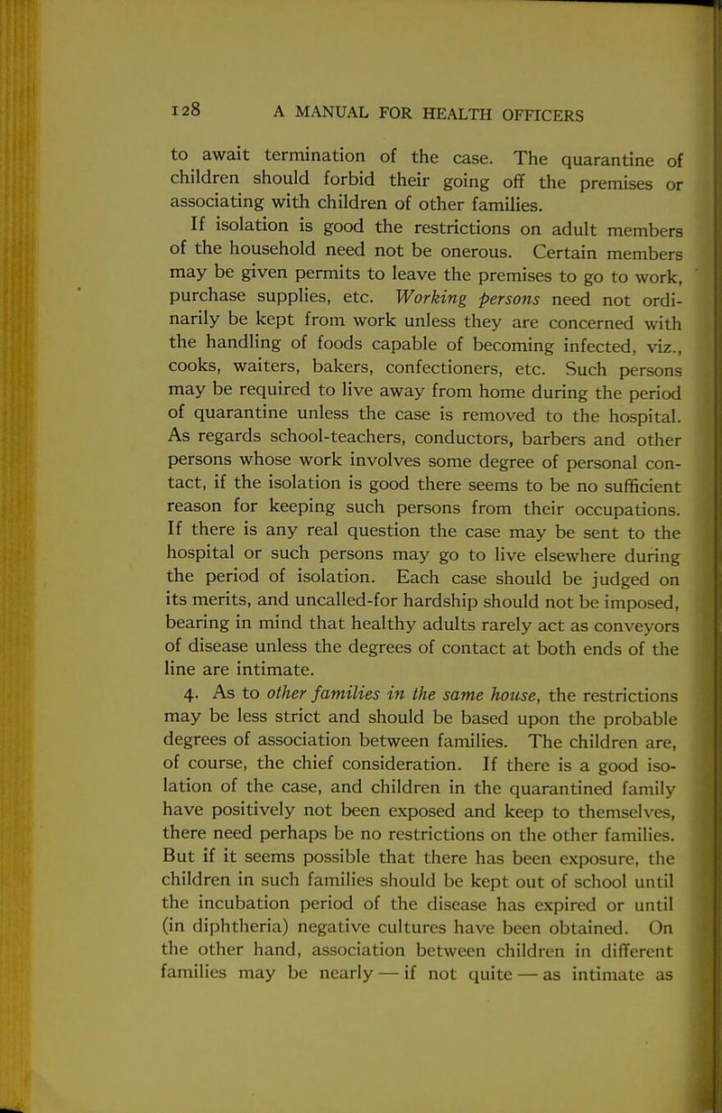 to await termination of the case. The quarantine of children should forbid their going off the premises or associating with children of other families. If isolation is good the restrictions on adult members of the household need not be onerous. Certain members may be given permits to leave the premises to go to work, purchase supplies, etc. Working persons need not ordi- narily be kept from work unless they are concerned with the handling of foods capable of becoming infected, viz., cooks, waiters, bakers, confectioners, etc. Such persons may be required to live away from home during the period of quarantine unless the case is removed to the hospital. As regards school-teachers, conductors, barbers and other persons whose work involves some degree of personal con- tact, if the isolation is good there seems to be no sufficient reason for keeping such persons from their occupations. If there is any real question the case may be sent to the hospital or such persons may go to live elsewhere during the period of isolation. Each case should be judged on its merits, and uncalled-for hardship should not be imposed, bearing in mind that healthy adults rarely act as conveyors of disease unless the degrees of contact at both ends of the line are intimate. 4. As to other families in the same house, the restrictions may be less strict and should be based upon the probable degrees of association between families. The children are, of course, the chief consideration. If there is a good iso- lation of the case, and children in the quarantined family have positively not been exposed and keep to themselves, there need perhaps be no restrictions on the other families. But if it seems possible that there has been exposure, the children in such families should be kept out of school until the incubation period of the disease has expired or until (in diphtheria) negative cultures have been obtained. On the other hand, association between children in different families may be nearly — if not quite — as intimate as