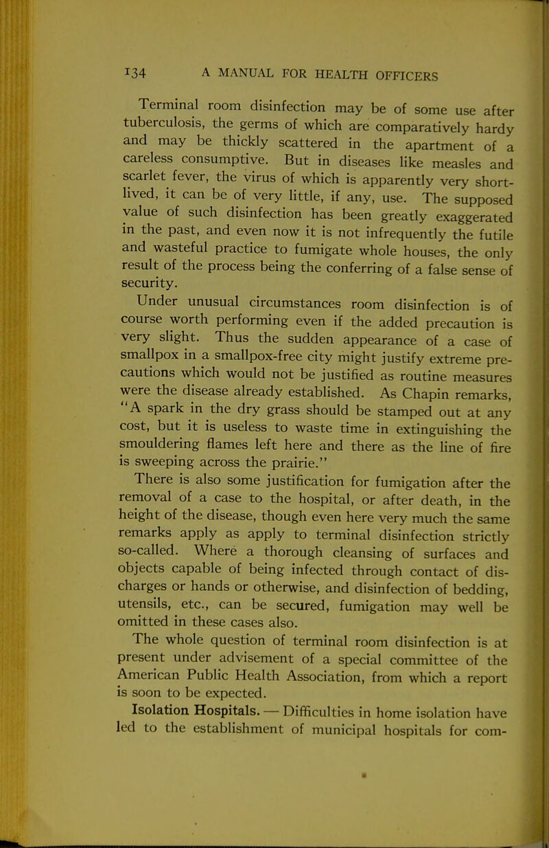 Terminal room disinfection may be of some use after tuberculosis, the germs of which are comparatively hardy and may be thickly scattered in the apartment of a careless consumptive. But in diseases like measles and scarlet fever, the virus of which is apparently very short- lived, it can be of very little, if any, use. The supposed value of such disinfection has been greatly exaggerated in the past, and even now it is not infrequently the futile and wasteful practice to fumigate whole houses, the only result of the process being the conferring of a false sense of security. Under unusual circumstances room disinfection is of course worth performing even if the added precaution is very slight. Thus the sudden appearance of a case of smallpox in a smallpox-free city might justify extreme pre- cautions which would not be justified as routine measures were the disease already established. As Chapin remarks, A spark in the dry grass should be stamped out at any cost, but it is useless to waste time in extinguishing the smouldering flames left here and there as the line of fire is sweeping across the prairie. There is also some justification for fumigation after the removal of a case to the hospital, or after death, in the height of the disease, though even here very much the same remarks apply as apply to terminal disinfection strictly so-called. Where a thorough cleansing of surfaces and objects capable of being infected through contact of dis- charges or hands or otherwise, and disinfection of bedding, utensils, etc., can be secured, fumigation may well be omitted in these cases also. The whole question of terminal room disinfection is at present under advisement of a special committee of the American Public Health Association, from which a report is soon to be expected. Isolation Hospitals. — Difficulties in home isolation have led to the establishment of municipal hospitals for com-
