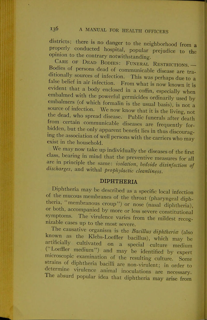 districts; there is no danger to the neighborhood from a properly conducted hospital, popular prejudice to the opinion to the contrary notwithstanding. Care of Dead Bodies: Funeral Restrictions — Bodies of persons dead of communicable disease are tra- ditionally sources of infection. This was perhaps due to a false belief in air infection. From what is now known it is evident that a body enclosed in a coffin, especially when emba med with the powerful germicides ordinarily used by embalmers (of which formalin is the usual basis), is not a source of infection. We now know that it is the living, not the dead, who spread disease. Public funerals after death from certain communicable diseases are frequently for- bidden, but the only apparent benefit lies in thus discourag- ing the association of well persons with the carriers who may exist in the household. We may now take up individually the diseases of the first class, bearing in mind that the preventive measures for all are in principle the same: isolation, bedside disinfection of dtscharges, and withal prophylactic cleanliness. DIPHTHERIA Diphtheria may be described as a specific local infection of the mucous membranes of the throat (pharyngeal diph- theria membranous croup) or nose (nasal diphtheria), or both, accompanied by more or less severe constitutional symptoms. The virulence varies from the mildest recog- nizable cases up to the most severe. The causative organism is the Bacillus diphtheria (also known as the Klebs-Loeffler bacillus), which may be artificially cultivated on a special culture medium ( Loeffler medium) and may be identified by expert microscopic examination of the resulting culture. Some strains of diphtheria bacilli are non-virulent; in order to determine virulence animal inoculations are necessary. Ihe absurd popular idea that diphtheria may arise from