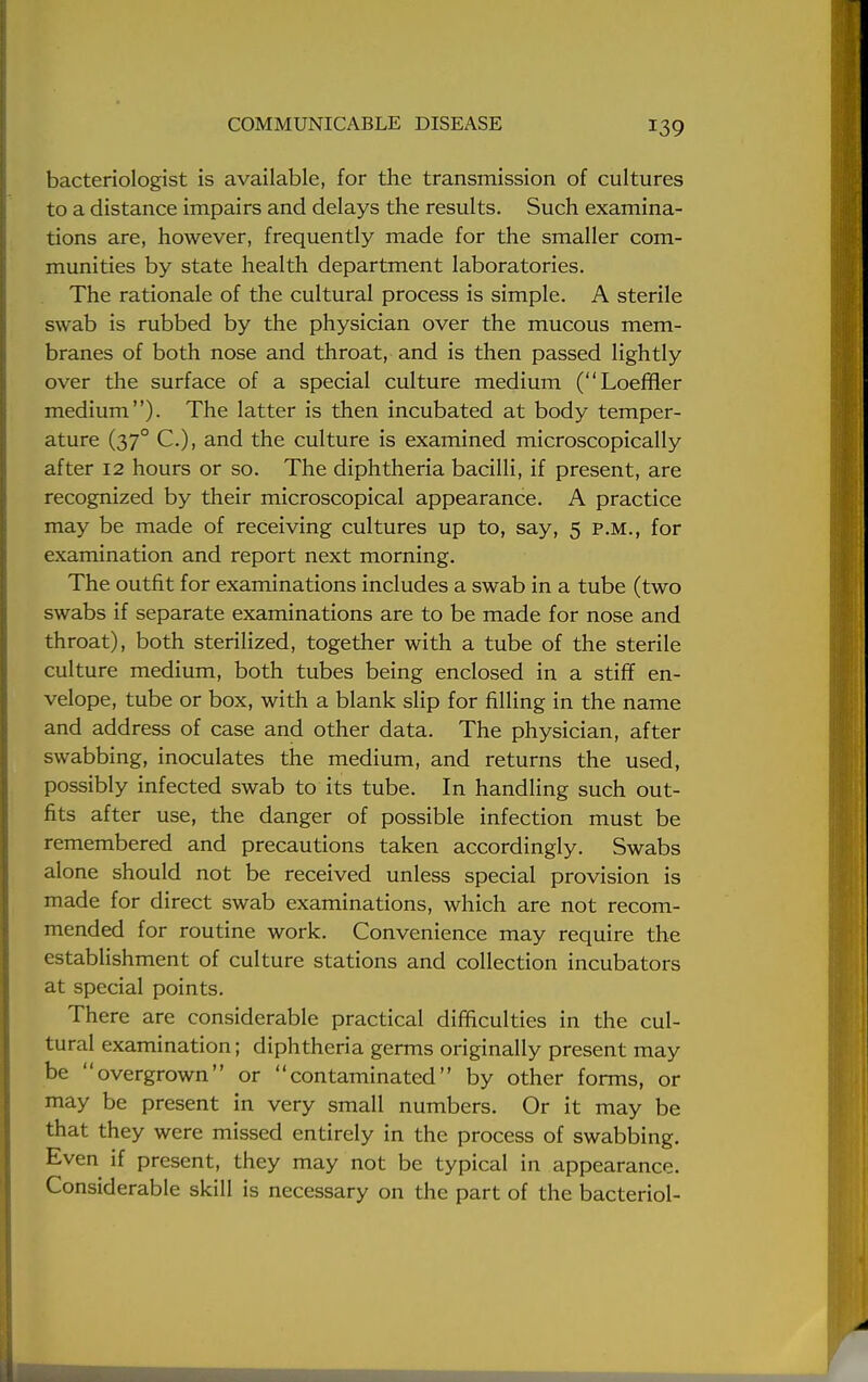 bacteriologist is available, for the transmission of cultures to a distance impairs and delays the results. Such examina- tions are, however, frequently made for the smaller com- munities by state health department laboratories. The rationale of the cultural process is simple. A sterile swab is rubbed by the physician over the mucous mem- branes of both nose and throat, and is then passed lightly over the surface of a special culture medium (Loeffler medium). The latter is then incubated at body temper- ature (370 C), and the culture is examined microscopically after 12 hours or so. The diphtheria bacilli, if present, are recognized by their microscopical appearance. A practice may be made of receiving cultures up to, say, 5 p.m., for examination and report next morning. The outfit for examinations includes a swab in a tube (two swabs if separate examinations are to be made for nose and throat), both sterilized, together with a tube of the sterile culture medium, both tubes being enclosed in a stiff en- velope, tube or box, with a blank slip for filling in the name and address of case and other data. The physician, after swabbing, inoculates the medium, and returns the used, possibly infected swab to its tube. In handling such out- fits after use, the danger of possible infection must be remembered and precautions taken accordingly. Swabs alone should not be received unless special provision is made for direct swab examinations, which are not recom- mended for routine work. Convenience may require the establishment of culture stations and collection incubators at special points. There are considerable practical difficulties in the cul- tural examination; diphtheria germs originally present may be overgrown or contaminated by other forms, or may be present in very small numbers. Or it may be that they were missed entirely in the process of swabbing. Even if present, they may not be typical in appearance. Considerable skill is necessary on the part of the bacteriol-