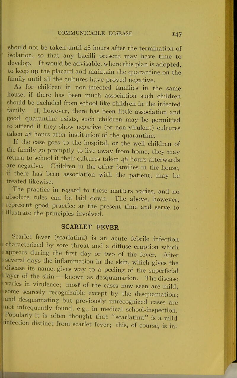 should not be taken until 48 hours after the termination of isolation, so that any bacilli present may have time to develop. It would be advisable, where this plan is adopted, to keep up the placard and maintain the quarantine on the family until all the cultures have proved negative. As for children in non-infected families in the same house, if there has been much association such children should be excluded from school like children in the infected family. If, however, there has been little association and good quarantine exists, such children may be permitted to attend if they show negative (or non-virulent) cultures taken 48 hours after institution of the quarantine. If the case goes to the hospital, or the well children of the family go promptly to live away from home, they may return to school if their cultures taken 48 hours afterwards are negative. Children in the other families in the house, if there has been association with the patient, may be treated likewise. The practice in regard to these matters varies, and no absolute rules can be laid down. The above, however, represent good practice at the present time and serve to illustrate the principles involved. SCARLET FEVER Scarlet fever (scarlatina) is an acute febrile infection characterized by sore throat and a diffuse eruption which appears during the first day or two of the fever. After several days the inflammation in the skin, which gives the disease its name, gives way to a peeling of the superficial layer of the skin — known as desquamation. The disease varies in virulence; most of the cases now seen are mild, some scarcely recognizable except by the desquamation'; and desquamating but previously unrecognized cases are not infrequently found, e.g., in medical school-inspection Popularly it is often thought that scarlatina is a mild infection distinct from scarlet fever; this, of course, is in-