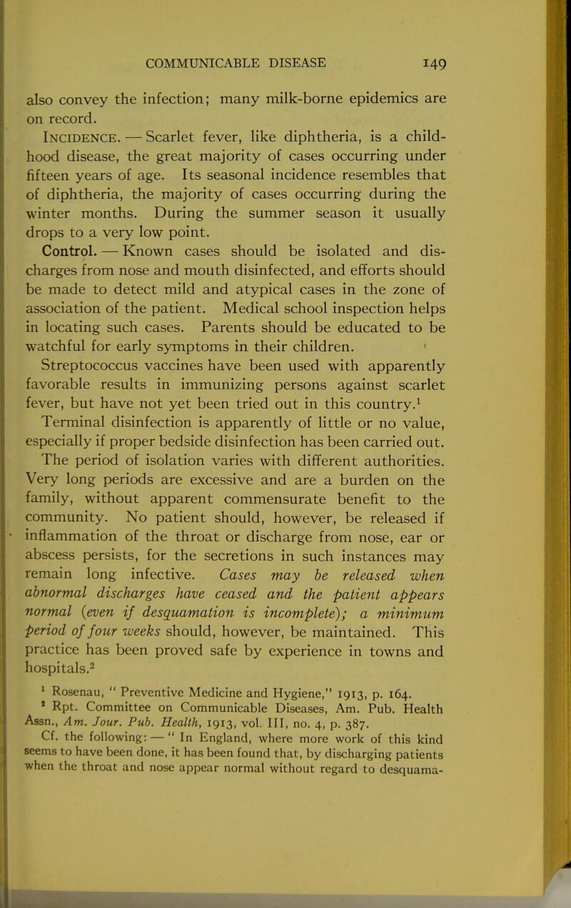 also convey the infection; many milk-borne epidemics are on record. Incidence. — Scarlet fever, like diphtheria, is a child- hood disease, the great majority of cases occurring under fifteen years of age. Its seasonal incidence resembles that of diphtheria, the majority of cases occurring during the winter months. During the summer season it usually drops to a very low point. Control. — Known cases should be isolated and dis- charges from nose and mouth disinfected, and efforts should be made to detect mild and atypical cases in the zone of association of the patient. Medical school inspection helps in locating such cases. Parents should be educated to be watchful for early symptoms in their children. Streptococcus vaccines have been used with apparently favorable results in immunizing persons against scarlet fever, but have not yet been tried out in this country.1 Terminal disinfection is apparently of little or no value, especially if proper bedside disinfection has been carried out. The period of isolation varies with different authorities. Very long periods are excessive and are a burden on the family, without apparent commensurate benefit to the community. No patient should, however, be released if inflammation of the throat or discharge from nose, ear or abscess persists, for the secretions in such instances may remain long infective. Cases may be released when abnormal discharges have ceased and the patient appears normal {even if desquamation is incomplete); a minimum period of four weeks should, however, be maintained. This practice has been proved safe by experience in towns and hospitals.2 1 Rosenau,  Preventive Medicine and Hygiene, 1913, p. 164. 1 Rpt. Committee on Communicable Diseases, Am. Pub. Health Assn., Am. Jour. Pub. Health, 1913, vol. Ill, no. 4, p. 387. Cf. the following: —  In England, where more work of this kind seems to have been done, it has been found that, by discharging patients when the throat and nose appear normal without regard to desquama-