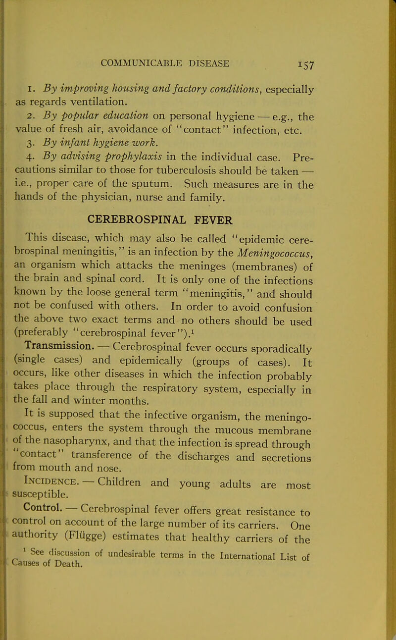 1. By improving housing and factory conditions, especially as regards ventilation. 2. By popular education on personal hygiene — e.g., the value of fresh air, avoidance of contact infection, etc. 3. By infant hygiene work. 4. By advising prophylaxis in the individual case. Pre- cautions similar to those for tuberculosis should be taken — i.e., proper care of the sputum. Such measures are in the hands of the physician, nurse and family. CEREBROSPINAL FEVER This disease, which may also be called epidemic cere- brospinal meningitis, is an infection by the Meningococcus, an organism which attacks the meninges (membranes) of the brain and spinal cord. It is only one of the infections known by the loose general term meningitis, and should not be confused with others. In order to avoid confusion the above two exact terms and no others should be used (preferably cerebrospinal fever).1 Transmission. — Cerebrospinal fever occurs sporadically (single cases) and epidemically (groups of cases). It occurs, like other diseases in which the infection probably takes place through the respiratory system, especially in the fall and winter months. It is supposed that the infective organism, the meningo- coccus, enters the system through the mucous membrane of the nasopharynx, and that the infection is spread through contact transference of the discharges and secretions from mouth and nose. Incidence. — Children and young adults are most susceptible. Control. — Cerebrospinal fever offers great resistance to control on account of the large number of its carriers. One authority (Flugge) estimates that healthy carriers of the 1 See discussion of undesirable terms in the International List of Causes of Death.