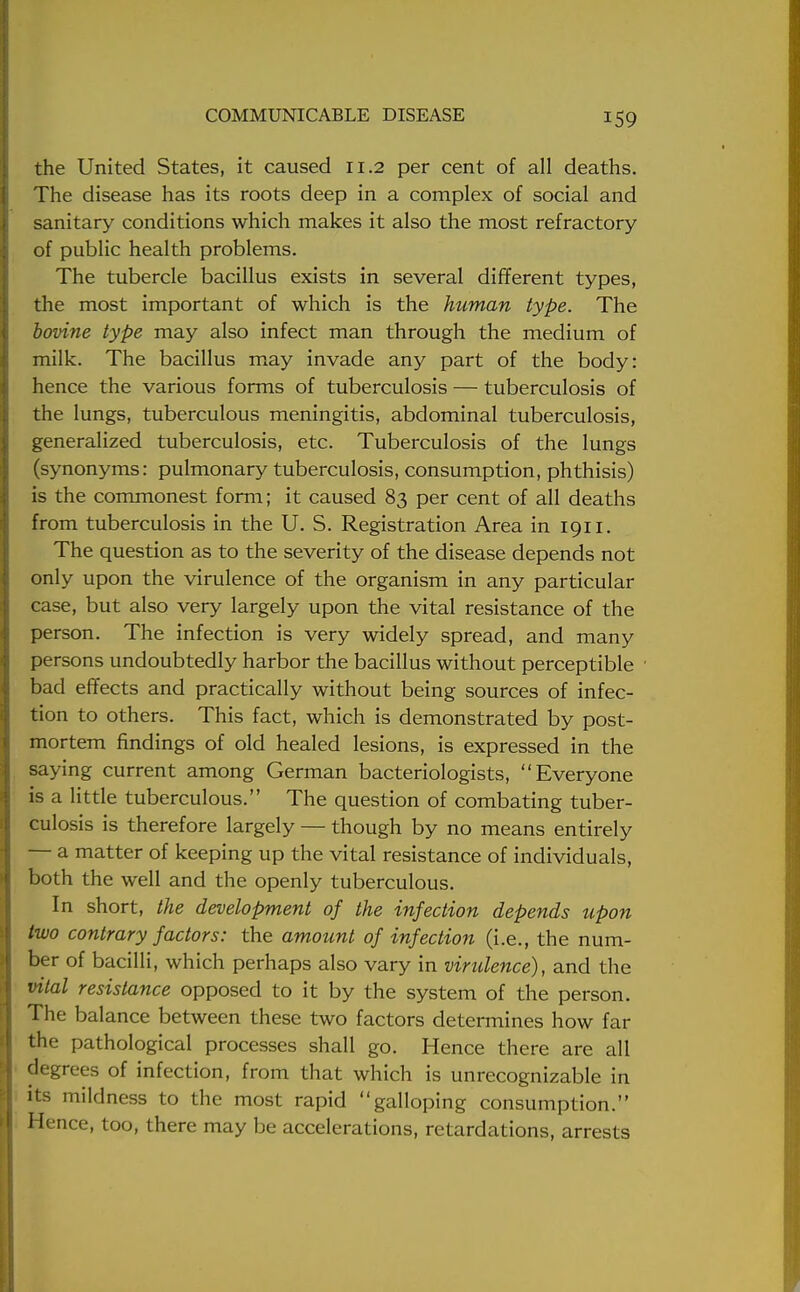 the United States, it caused 11.2 per cent of all deaths. The disease has its roots deep in a complex of social and sanitary conditions which makes it also the most refractory of public health problems. The tubercle bacillus exists in several different types, the most important of which is the human type. The bovine type may also infect man through the medium of milk. The bacillus may invade any part of the body: hence the various forms of tuberculosis — tuberculosis of the lungs, tuberculous meningitis, abdominal tuberculosis, generalized tuberculosis, etc. Tuberculosis of the lungs (synonyms: pulmonary tuberculosis, consumption, phthisis) is the commonest form; it caused 83 per cent of all deaths from tuberculosis in the U. S. Registration Area in 1911. The question as to the severity of the disease depends not only upon the virulence of the organism in any particular case, but also very largely upon the vital resistance of the person. The infection is very widely spread, and many persons undoubtedly harbor the bacillus without perceptible bad effects and practically without being sources of infec- tion to others. This fact, which is demonstrated by post- mortem findings of old healed lesions, is expressed in the saying current among German bacteriologists, Everyone is a little tuberculous. The question of combating tuber- culosis is therefore largely — though by no means entirely — a matter of keeping up the vital resistance of individuals, both the well and the openly tuberculous. In short, the development of the infection depends upon two contrary factors: the amount of infection (i.e., the num- ber of bacilli, which perhaps also vary in viridence), and the vital resistance opposed to it by the system of the person. The balance between these two factors determines how far the pathological processes shall go. Hence there are all degrees of infection, from that which is unrecognizable in its mildness to the most rapid galloping consumption. Hence, too, there may be accelerations, retardations, arrests