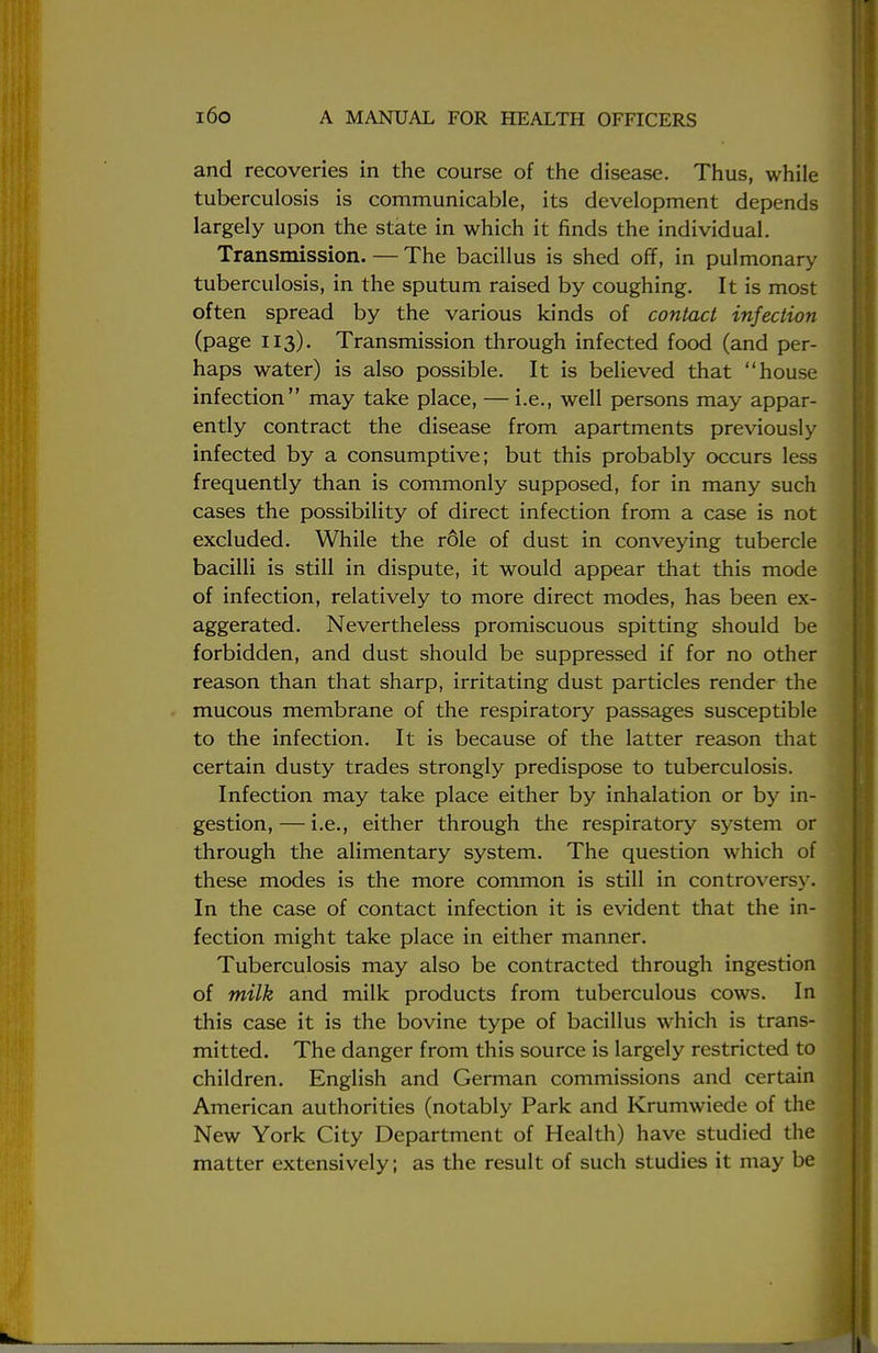 and recoveries in the course of the disease. Thus, while tuberculosis is communicable, its development depends largely upon the state in which it finds the individual. Transmission. — The bacillus is shed off, in pulmonary tuberculosis, in the sputum raised by coughing. It is most often spread by the various kinds of contact injection (page 113). Transmission through infected food (and per- haps water) is also possible. It is believed that house infection may take place, — i.e., well persons may appar- ently contract the disease from apartments previously infected by a consumptive; but this probably occurs less frequently than is commonly supposed, for in many such cases the possibility of direct infection from a case is not excluded. While the role of dust in conveying tubercle bacilli is still in dispute, it would appear that this mode of infection, relatively to more direct modes, has been ex- aggerated. Nevertheless promiscuous spitting should be forbidden, and dust should be suppressed if for no other reason than that sharp, irritating dust particles render the mucous membrane of the respiratory passages susceptible to the infection. It is because of the latter reason that certain dusty trades strongly predispose to tuberculosis. Infection may take place either by inhalation or by in- gestion, — i.e., either through the respiratory system or through the alimentary system. The question which of these modes is the more common is still in controversy. In the case of contact infection it is evident that the in- fection might take place in either manner. Tuberculosis may also be contracted through ingestion of milk and milk products from tuberculous cows. In this case it is the bovine type of bacillus which is trans- mitted. The danger from this source is largely restricted to children. English and German commissions and certain American authorities (notably Park and Krumwiede of the New York City Department of Health) have studied the matter extensively; as the result of such studies it may be