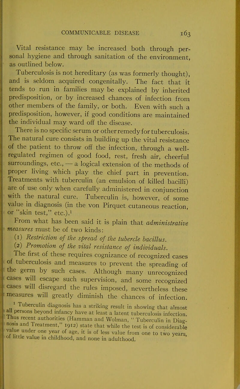 Vital resistance may be increased both through per- sonal hygiene and through sanitation of the environment, as outlined below. Tuberculosis is not hereditary (as was formerly thought), and is seldom acquired congenitally. The fact that it tends to run in families may be explained by inherited predisposition, or by increased chances of infection from other members of the family, or both. Even with such a predisposition, however, if good conditions are maintained the individual may ward off the disease. There is no specific serum or other remedy for tuberculosis. The natural cure consists in building up the vital resistance of the patient to throw off the infection, through a well- regulated regimen of good food, rest, fresh air, cheerful surroundings, etc., — a logical extension of the methods of proper living which play the chief part in prevention. Treatments with tuberculin (an emulsion of killed bacilli) are of use only when carefully administered in conjunction with the natural cure. Tuberculin is, however, of some value in diagnosis (in the von Pirquet cutaneous reaction, or skin test, etc.).1 From what has been said it is plain that administrative measures must be of two kinds: (1) Restriction of the spread of the tubercle bacillus. (2) Promotion of the vital resistance of individuals. The first of these requires cognizance of recognized cases of tuberculosis and measures to prevent the spreading of the germ by such cases. Although many unrecognized cases will escape such supervision, and some recognized cases will disregard the rules imposed, nevertheless these measures will greatly diminish the chances of infection. 1 Tuberculin diagnosis has a striking result in showing that almost ail persons beyond infancy have at least a latent tuberculosis infection. Ihus recent authorities (Hamman and Wolman,  Tuberculin in Diag- nos.s and Treatment, 1912) state that while the test is of considerable value under one year of age, it is of less value from one to two years oi little value in childhood, and none in adulthood.