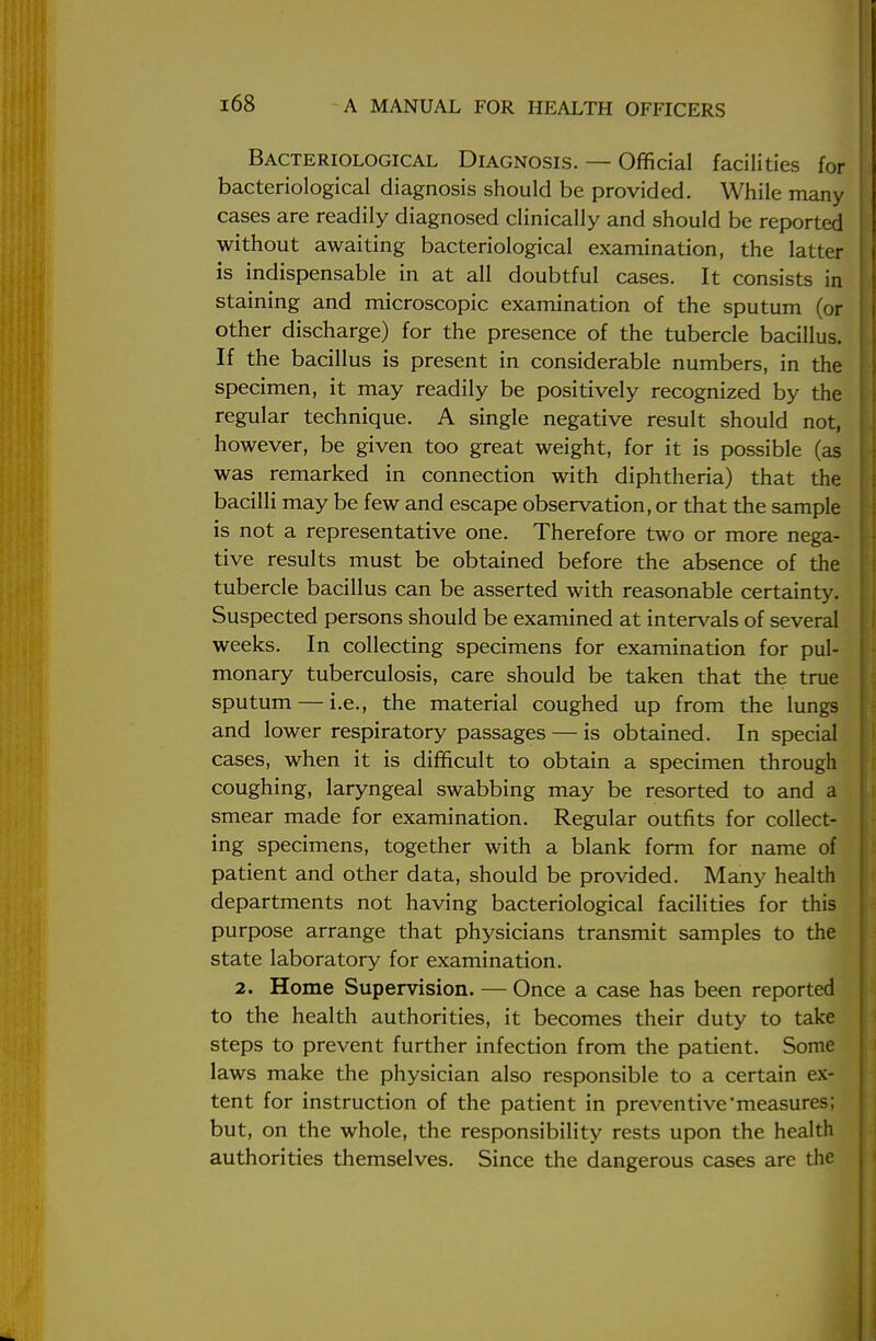 Bacteriological Diagnosis. — Official facilities for bacteriological diagnosis should be provided. While many cases are readily diagnosed clinically and should be reported without awaiting bacteriological examination, the latter is indispensable in at all doubtful cases. It consists in staining and microscopic examination of the sputum (or other discharge) for the presence of the tubercle bacillus. If the bacillus is present in considerable numbers, in the specimen, it may readily be positively recognized by the regular technique. A single negative result should not, however, be given too great weight, for it is possible (as was remarked in connection with diphtheria) that the bacilli may be few and escape observation, or that the sample is not a representative one. Therefore two or more nega- tive results must be obtained before the absence of the tubercle bacillus can be asserted with reasonable certainty. Suspected persons should be examined at intervals of several weeks. In collecting specimens for examination for pul- monary tuberculosis, care should be taken that the true sputum — i.e., the material coughed up from the lungs and lower respiratory passages — is obtained. In special cases, when it is difficult to obtain a specimen through coughing, laryngeal swabbing may be resorted to and a smear made for examination. Regular outfits for collect- ing specimens, together with a blank form for name of patient and other data, should be provided. Many health departments not having bacteriological facilities for this purpose arrange that physicians transmit samples to the state laboratory for examination. 2. Home Supervision. — Once a case has been reported to the health authorities, it becomes their duty to take steps to prevent further infection from the patient. Some laws make the physician also responsible to a certain ex- tent for instruction of the patient in preventive'measures; but, on the whole, the responsibility rests upon the health authorities themselves. Since the dangerous cases are the