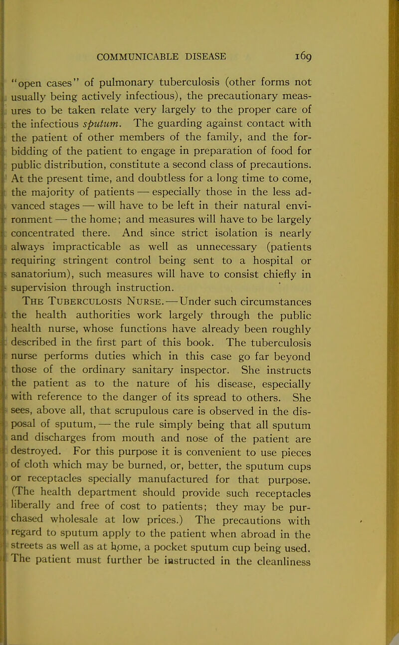 open cases of pulmonary tuberculosis (other forms not usually being actively infectious), the precautionary meas- ures to be taken relate very largely to the proper care of the infectious sputum. The guarding against contact with the patient of other members of the family, and the for- bidding of the patient to engage in preparation of food for public distribution, constitute a second class of precautions. At the present time, and doubtless for a long time to come, the majority of patients — especially those in the less ad- vanced stages — will have to be left in their natural envi- ronment — the home; and measures will have to be largely concentrated there. And since strict isolation is nearly always impracticable as well as unnecessary (patients requiring stringent control being sent to a hospital or sanatorium), such measures will have to consist chiefly in supervision through instruction. The Tuberculosis Nurse.—Under such circumstances the health authorities work largely through the public health nurse, whose functions have already been roughly described in the first part of this book. The tuberculosis nurse performs duties which in this case go far beyond those of the ordinary sanitary inspector. She instructs the patient as to the nature of his disease, especially with reference to the danger of its spread to others. She sees, above all, that scrupulous care is observed in the dis- posal of sputum, — the rule simply being that all sputum and discharges from mouth and nose of the patient are destroyed. For this purpose it is convenient to use pieces of cloth which may be burned, or, better, the sputum cups or receptacles specially manufactured for that purpose. (The health department should provide such receptacles liberally and free of cost to patients; they may be pur- chased wholesale at low prices.) The precautions with regard to sputum apply to the patient when abroad in the streets as well as at hpme, a pocket sputum cup being used. The patient must further be iastructed in the cleanliness