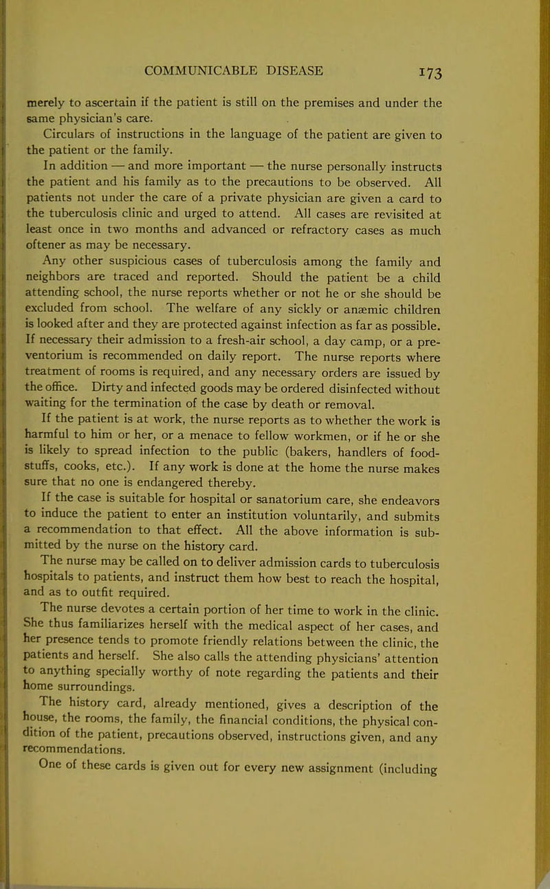 merely to ascertain if the patient is still on the premises and under the same physician's care. Circulars of instructions in the language of the patient are given to the patient or the family. In addition — and more important — the nurse personally instructs the patient and his family as to the precautions to be observed. All patients not under the care of a private physician are given a card to the tuberculosis clinic and urged to attend. All cases are revisited at least once in two months and advanced or refractory cases as much oftener as may be necessary. Any other suspicious cases of tuberculosis among the family and neighbors are traced and reported. Should the patient be a child attending school, the nurse reports whether or not he or she should be excluded from school. The welfare of any sickly or anaemic children is looked after and they are protected against infection as far as possible. If necessary their admission to a fresh-air school, a day camp, or a pre- ventorium is recommended on daily report. The nurse reports where treatment of rooms is required, and any necessary orders are issued by the office. Dirty and infected goods may be ordered disinfected without waiting for the termination of the case by death of removal. If the patient is at work, the nurse reports as to whether the work is harmful to him or her, or a menace to fellow workmen, or if he or she is likely to spread infection to the public (bakers, handlers of food- stuffs, cooks, etc.). If any work is done at the home the nurse makes sure that no one is endangered thereby. If the case is suitable for hospital or sanatorium care, she endeavors to induce the patient to enter an institution voluntarily, and submits a recommendation to that effect. All the above information is sub- mitted by the nurse on the history card. The nurse may be called on to deliver admission cards to tuberculosis hospitals to patients, and instruct them how best to reach the hospital, and as to outfit required. The nurse devotes a certain portion of her time to work in the clinic. She thus familiarizes herself with the medical aspect of her cases, and her presence tends to promote friendly relations between the clinic, the patients and herself. She also calls the attending physicians' attention to anything specially worthy of note regarding the patients and their home surroundings. The history card, already mentioned, gives a description of the house, the rooms, the family, the financial conditions, the physical con- dition of the patient, precautions observed, instructions given, and any recommendations. One of these cards is given out for every new assignment (including