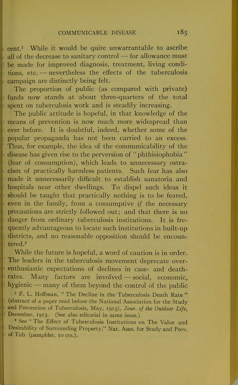 cent.1 While it would be quite unwarrantable to ascribe all of the decrease to sanitary control — for allowance must be made for improved diagnosis, treatment, living condi- tions, etc. — nevertheless the effects of the tuberculosis campaign are distinctly being felt. The proportion of public (as compared with private) funds now stands at about three-quarters of the total spent on tuberculosis work and is steadily increasing. The public attitude is hopeful, in that knowledge of the means of prevention is now much more widespread than ever before. It is doubtful, indeed, whether some of the popular propaganda has not been carried to an excess. Thus, for example, the idea of the communicability of the disease has given rise to the perversion of  phthisiophobia  (fear of consumption), which leads to unnecessary ostra- cism of practically harmless patients. Such fear has also made it unnecessarily difficult to establish sanatoria and hospitals near other dwellings. To dispel such ideas it should be taught that practically nothing is to be feared, even in the family, from a consumptive if the necessary precautions are strictly followed out; and that there is no danger from ordinary tuberculosis institutions. It is fre- quently advantageous to locate such institutions in built-up districts, and no reasonable opposition should be encoun- tered.2 While the future is hopeful, a word of caution is in order. The leaders in the tuberculosis movement deprecate over- enthusiastic expectations of declines in case- and death- rates. Many factors are involved — social, economic, hygienic — many of them beyond the control of the public 1 F. L. Hoffman,  The Decline in the Tuberculosis Death Rate  (abstract of a paper read before the National Association for the Study and Prevention of Tuberculosis, May, 1913), Jour, of the Outdoor Life, December, 1913. (See also editorial in same issue.) 1 See  The Effect of Tuberculosis Institutions on The Value and Desirability of Surrounding Property, Nat. Assn. for Study and Prev. of Tub. (pamphlet, iocts.).