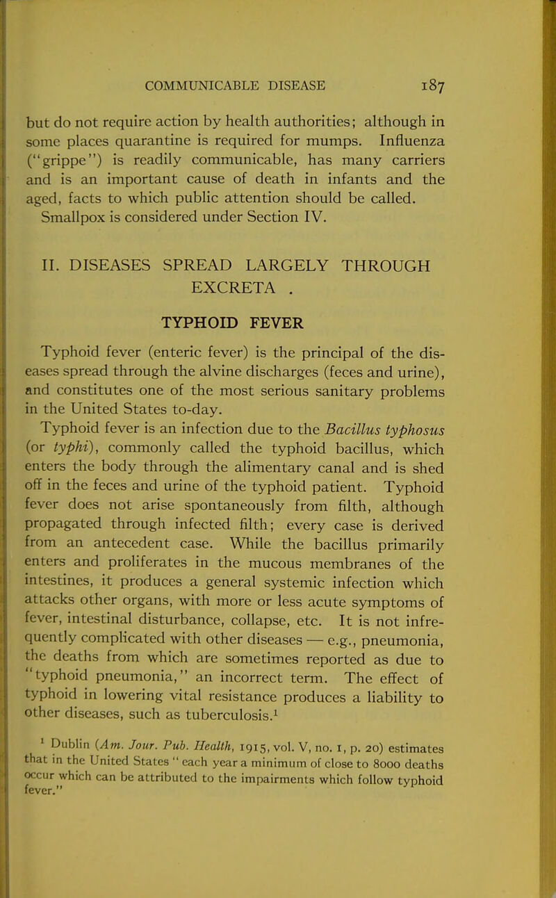 but do not require action by health authorities; although in some places quarantine is required for mumps. Influenza (grippe) is readily communicable, has many carriers and is an important cause of death in infants and the aged, facts to which public attention should be called. Smallpox is considered under Section IV. II. DISEASES SPREAD LARGELY THROUGH EXCRETA . TYPHOID FEVER Typhoid fever (enteric fever) is the principal of the dis- eases spread through the alvine discharges (feces and urine), and constitutes one of the most serious sanitary problems in the United States to-day. Typhoid fever is an infection due to the Bacillus typhosus (or typhi), commonly called the typhoid bacillus, which enters the body through the alimentary canal and is shed off in the feces and urine of the typhoid patient. Typhoid fever does not arise spontaneously from filth, although propagated through infected filth; every case is derived from an antecedent case. While the bacillus primarily enters and proliferates in the mucous membranes of the intestines, it produces a general systemic infection which attacks other organs, with more or less acute symptoms of fever, intestinal disturbance, collapse, etc. It is not infre- quently complicated with other diseases — e.g., pneumonia, the deaths from which are sometimes reported as due to typhoid pneumonia, an incorrect term. The effect of typhoid in lowering vital resistance produces a liability to other diseases, such as tuberculosis.1 1 Dublin {Am. Jour. Pub. Health, 1915, vol. V, no. 1, p. 20) estimates that in the United States  each year a minimum of close to 8000 deaths occur which can be attributed to the impairments which follow typhoid fever.