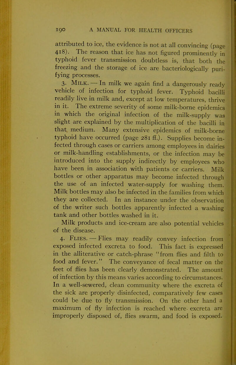 attributed to ice, the evidence is not at all convincing (page 418). The reason that ice has not figured prominently in typhoid fever transmission doubtless is, that both the freezing and the storage of ice are bacteriologically puri- fying processes. 3. Milk. — In milk we again find a dangerously ready vehicle of infection for typhoid fever. Typhoid bacilli readily live in milk and, except at low temperatures, thrive in it. The extreme severity of some milk-borne epidemics in which the original infection of the milk-supply was slight are explained by the multiplication of the bacilli in that medium. Many extensive epidemics of milk-borne typhoid have occurred (page 281 ff.). Supplies become in- fected through cases or carriers among employees in dairies or milk-handling establishments, or the infection may be introduced into the supply indirectly by employees who have been in association with patients or carriers. Milk bottles or other apparatus may become infected through the use of an infected water-supply for washing them. Milk bottles may also be infected in the families from which they are collected. In an instance under the observation of the writer such bottles apparently infected a washing tank and other bottles washed in it. Milk products and ice-cream are also potential vehicles of the disease. 4. Flies. — Flies may readily convey infection from exposed infected excreta to food. This fact is expressed in the alliterative or catch-phrase from flies and filth to food and fever. The conveyance of fecal matter on the feet of flies has been clearly demonstrated. The amount of infection by this means varies according to circumstances. In a well-sewered, clean community where the excreta of the sick are properly disinfected, comparatively few cases could be due to fly transmission. On the other hand a maximum of fly infection is reached where- excreta are improperly disposed of, flies swarm, and food is exposed.