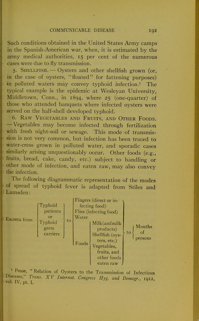 Such conditions obtained in the United States Army camps in the Spanish-American war, when, it is estimated by the army medical authorities, 15 per cent of the numerous cases were due to fly transmission. 5. Shellfish. — Oysters and other shellfish grown (or, in the case of oysters, floated for fattening purposes) in polluted waters may convey typhoid infection.1 The typical example is the epidemic at Wesleyan University, Middletown, Conn., in 1894, where 25 (one-quarter) of those who attended banquets where infected oysters were served on the half-shell developed typhoid. 6. Raw Vegetables and Fruits, and Other Foods. — Vegetables may become infected through fertilization with fresh night-soil or sewage. This mode of transmis- sion is not very common, but infection has been traced to water-cress grown in polluted water, and sporadic cases similarly arising unquestionably occur. Other foods (e.g., fruits, bread, cake, candy, etc.) subject to handling or other mode of infection, and eaten raw, may also convey the infection. The following diagrammatic representation of the modes of spread of typhoid fever is adapted from Stiles and Lumsden: Fingers (direct or in- fecting food) Flies (infecting food) Water Milk (and milk products) Shellfish (oys- ters, etc.) Vegetables, fruits, and other foods eaten raw , 1 Pease, Relation of Oysters to the Transmission of Infectious Diseases, Trans. XV Internal. Congress Hyg. and Demogr., 1912. vol. IV, pt. I. Excreta from Typhoid patients or Typhoid germ carriers to Foods - to