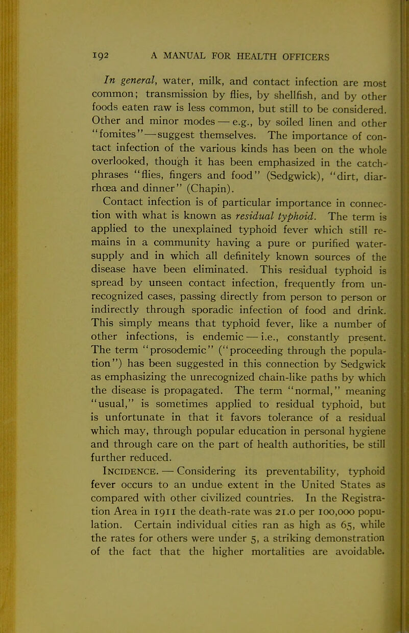 In general, water, milk, and contact infection are most common; transmission by flies, by shellfish, and by other foods eaten raw is less common, but still to be considered. Other and minor modes — e.g., by soiled linen and other fomites—suggest themselves. The importance of con- tact infection of the various kinds has been on the whole overlooked, though it has been emphasized in the catch- phrases flies, fingers and food (Sedgwick), dirt, diar- rhoea and dinner (Chapin). Contact infection is of particular importance in connec- tion with what is known as residual typhoid. The term is applied to the unexplained typhoid fever which still re- mains in a community having a pure or purified water- supply and in which all definitely known sources of the disease have been eliminated. This residual typhoid is spread by unseen contact infection, frequently from un- recognized cases, passing directly from person to person or indirectly through sporadic infection of food and drink. This simply means that typhoid fever, like a number of other infections, is endemic — i.e., constantly present. The term prosodemic (proceeding through the popula- tion) has been suggested in this connection by Sedgwick as emphasizing the unrecognized chain-like paths by which the disease is propagated. The term normal, meaning usual, is sometimes applied to residual typhoid, but is unfortunate in that it favors tolerance of a residual which may, through popular education in personal hygiene and through care on the part of health authorities, be still further reduced. Incidence. — Considering its preventability, typhoid fever occurs to an undue extent in the United States as compared with other civilized countries. In the Registra- tion Area in 1911 the death-rate was 21.0 per 100,000 popu- lation. Certain individual cities ran as high as 65, while the rates for others were under 5, a striking demonstration of the fact that the higher mortalities are avoidable.