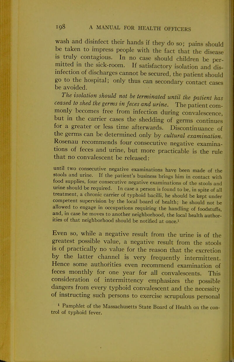 wash and disinfect their hands if they do so; pains should be taken to impress people with the fact that the disease is truly contagious. In no case should children be per- mitted in the sick-room. If satisfactory isolation and dis- infection of discharges cannot be secured, the patient should go to the hospital; only thus can secondary contact cases be avoided. The isolation should not be terminated until the patient has ceased to shed the germs in feces and urine. The patient com- monly becomes free from infection during convalescence, but in the carrier cases the shedding of germs continues for a greater or less time afterwards. Discontinuance of the germs can be determined only by cultural examination. Rosenau recommends four consecutive negative examina- tions of feces and urine, but more practicable is the rule that no convalescent be released: until two consecutive negative examinations have been made of the stools and urine. If the patient's business brings him in contact with food supplies, four consecutive negative examinations of the stools and urine should be required. In case a person is found to be, in spite of all treatment, a chronic carrier of typhoid bacilli, he should be kept under competent supervision by the local board of health; he should not be allowed to engage in occupations requiring the handling of foodstuffs, and, in case he moves to another neighborhood, the local health author- ities of that neighborhood should be notified at once.1 Even so, while a negative result from the urine is of the greatest possible value, a negative result from the stools is of practically no value for the reason that the excretion by the latter channel is very frequently intermittent. Hence some authorities even recommend examination of feces monthly for one year for all convalescents. This consideration of intermittency emphasizes the possible dangers from every typhoid convalescent and the necessity of instructing such persons to exercise scrupulous personal 1 Pamphlet of the Massachusetts State Board of Health on the con- trol of typhoid fever.