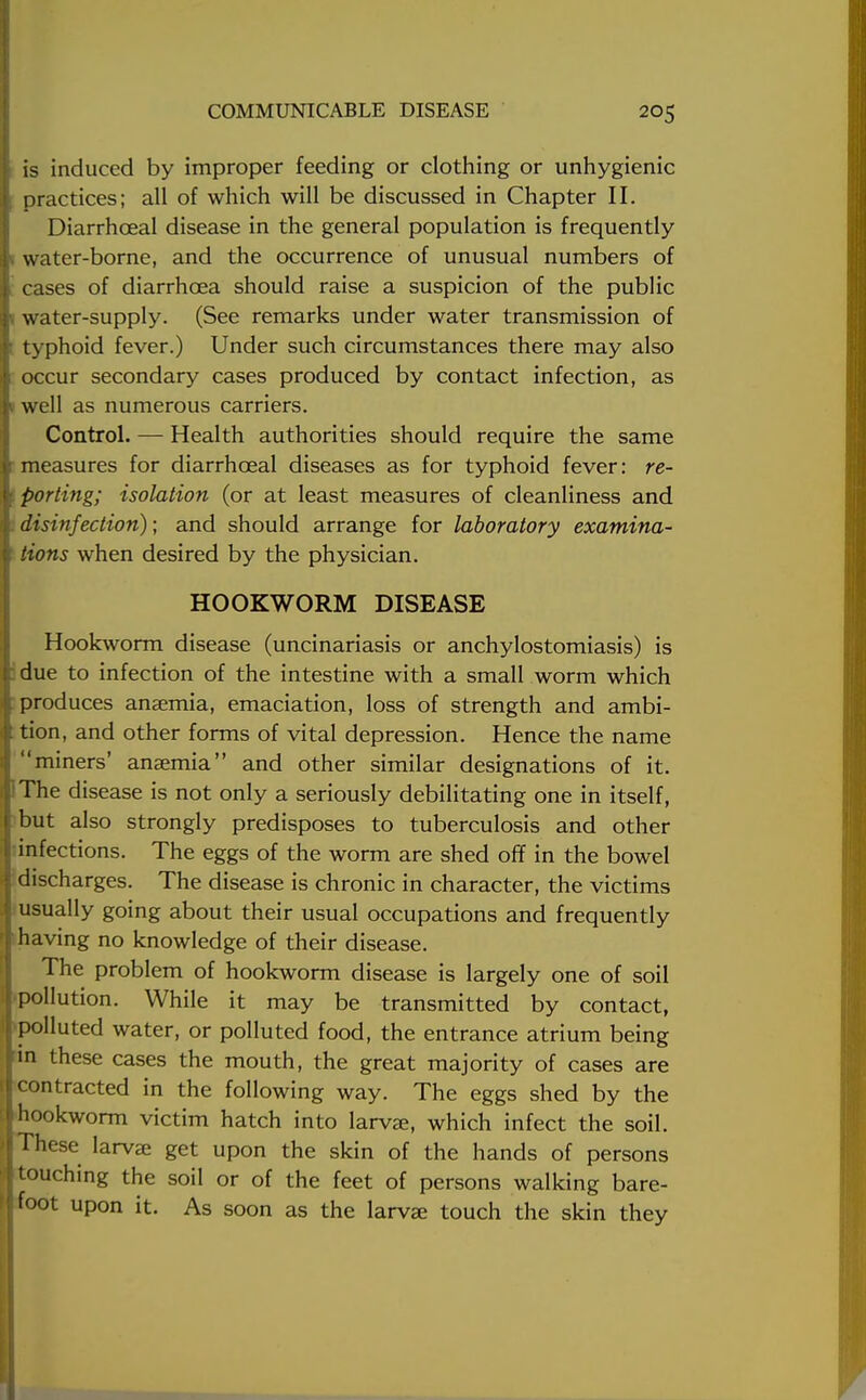 I is induced by improper feeding or clothing or unhygienic I practices; all of which will be discussed in Chapter II. Diarrhceal disease in the general population is frequently water-borne, and the occurrence of unusual numbers of cases of diarrhoea should raise a suspicion of the public v water-supply. (See remarks under water transmission of ; typhoid fever.) Under such circumstances there may also occur secondary cases produced by contact infection, as 1 well as numerous carriers. Control. — Health authorities should require the same measures for diarrhceal diseases as for typhoid fever: re- • porting; isolation (or at least measures of cleanliness and disinfection); and should arrange for laboratory examina- tions when desired by the physician. HOOKWORM DISEASE Hookworm disease (uncinariasis or anchylostomiasis) is due to infection of the intestine with a small worm which produces anaemia, emaciation, loss of strength and ambi- tion, and other forms of vital depression. Hence the name miners' anaemia and other similar designations of it. The disease is not only a seriously debilitating one in itself, but also strongly predisposes to tuberculosis and other infections. The eggs of the worm are shed off in the bowel discharges. The disease is chronic in character, the victims : usually going about their usual occupations and frequently having no knowledge of their disease. The problem of hookworm disease is largely one of soil pollution. While it may be transmitted by contact, polluted water, or polluted food, the entrance atrium being 'in these cases the mouth, the great majority of cases are contracted in the following way. The eggs shed by the hookworm victim hatch into larvae, which infect the soil. These larvae get upon the skin of the hands of persons touching the soil or of the feet of persons walking bare- foot upon it. As soon as the larvae touch the skin they