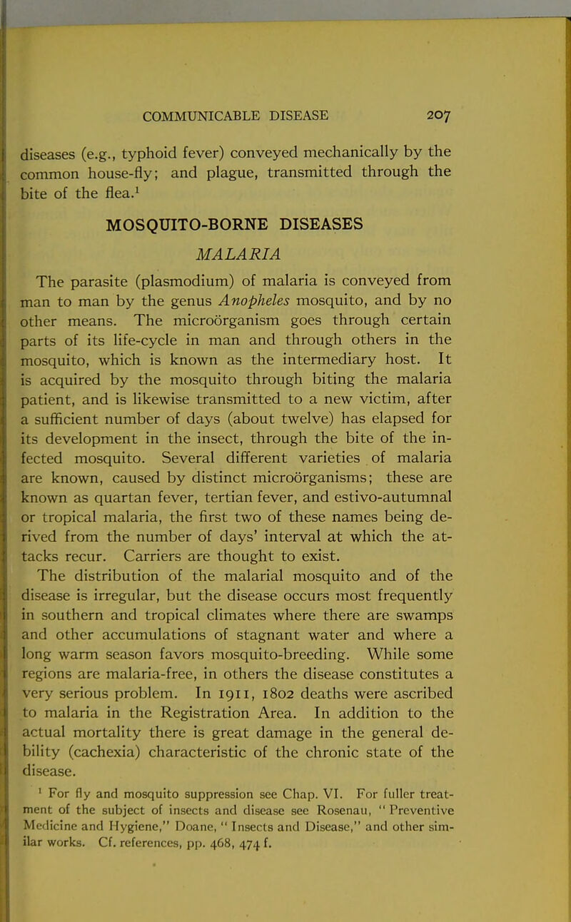 diseases (e.g., typhoid fever) conveyed mechanically by the common house-fly; and plague, transmitted through the bite of the flea.1 MOSQUITO-BORNE DISEASES MALARIA The parasite (plasmodium) of malaria is conveyed from man to man by the genus Anopheles mosquito, and by no other means. The microorganism goes through certain parts of its life-cycle in man and through others in the mosquito, which is known as the intermediary host. It is acquired by the mosquito through biting the malaria patient, and is likewise transmitted to a new victim, after a sufficient number of days (about twelve) has elapsed for its development in the insect, through the bite of the in- fected mosquito. Several different varieties of malaria are known, caused by distinct microorganisms; these are known as quartan fever, tertian fever, and estivo-autumnal or tropical malaria, the first two of these names being de- rived from the number of days' interval at which the at- tacks recur. Carriers are thought to exist. The distribution of the malarial mosquito and of the disease is irregular, but the disease occurs most frequently in southern and tropical climates where there are swamps and other accumulations of stagnant water and where a long warm season favors mosquito-breeding. While some regions are malaria-free, in others the disease constitutes a very serious problem. In 1911, 1802 deaths were ascribed to malaria in the Registration Area. In addition to the actual mortality there is great damage in the general de- bility (cachexia) characteristic of the chronic state of the disease. 1 For fly and mosquito suppression see Chap. VI. For fuller treat- ment of the subject of insects and disease see Rosenau,  Preventive Medicine and Hygiene, Doane,  Insects and Disease, and other sim- ilar works. Cf. references, pp. 468, 474 f.