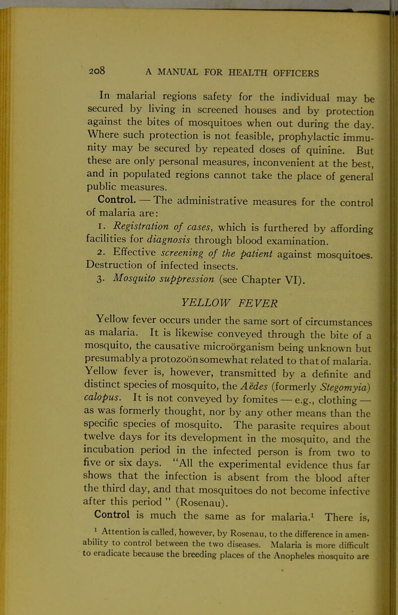In malarial regions safety for the individual may be secured by living in screened houses and by protection against the bites of mosquitoes when out during the day. Where such protection is not feasible, prophylactic immu- nity may be secured by repeated doses of quinine. But these are only personal measures, inconvenient at the best, and in populated regions cannot take the place of general public measures. Control. — The administrative measures for the control of malaria are : 1. Registration of cases, which is furthered by affording facilities for diagnosis through blood examination. 2. Effective screening of the patient against mosquitoes. Destruction of infected insects. 3. Mosquito suppression (see Chapter VI). YELLOW FEVER Yellow fever occurs under the same sort of circumstances as malaria. It is likewise conveyed through the bite of a mosquito, the causative microorganism being unknown but presumably a protozoon somewhat related to that of malaria. Yellow fever is, however, transmitted by a definite and distinct species of mosquito, the Aedes (formerly Stegomyia) calopus. It is not conveyed by fomites — e.g., clothing — as was formerly thought, nor by any other means than the specific species of mosquito. The parasite requires about twelve days for its development in the mosquito, and the incubation period in the infected person is from two to five or six days. All the experimental evidence thus far shows that the infection is absent from the blood after the third day, and that mosquitoes do not become infective after this period  (Rosenau). Control is much the same as for malaria.1 There is, 1 Attention is called, however, by Rosenau, to the difference in amen- ability to control between the two diseases. Malaria is more difficult to eradicate because the breeding places of the Anopheles mosquito are