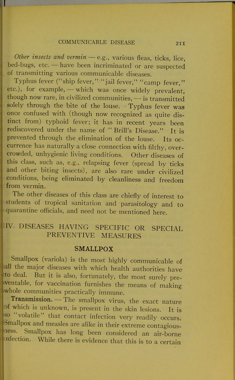 Other insects and vermin — e.g., various fleas, ticks, lice, bed-bugs, etc. — have been incriminated or are suspected of transmitting various communicable diseases. Typhus fever (ship fever, jail fever, camp fever, etc.), for example,—which was once widely prevalent, though now rare, in civilized communities, — is transmitted solely through the bite of the louse. • Typhus fever was once confused with (though now recognized as quite dis- tinct from) typhoid fever; it has in recent years been rediscovered under the name of  Brill's Disease. It is prevented through the elimination of the louse. Its oc- currence has naturally a close connection with filthy, over- crowded, unhygienic living conditions. Other diseases of this class, such as, e.g., relapsing fever (spread by ticks and other biting insects), are also rare under civilized conditions, being eliminated by cleanliness and freedom from vermin. The other diseases of this class are chiefly of interest to students of tropical sanitation and parasitology and to quarantine officials, and need not be mentioned here. IV. DISEASES HAVING SPECIFIC OR SPECIAL PREVENTIVE MEASURES SMALLPOX Smallpox (variola) is the most highly communicable of all the major diseases with which health authorities have to deal. But it is also, fortunately, the most surely pre- ventable, for vaccination furnishes the means of making whole communities practically immune. Transmission. — The smallpox virus, the exact nature jf which is unknown, is present in the skin lesions. It is so volatile that contact infection very readily occurs. Smallpox and measles are alike in their extreme contagious- less. Smallpox has long been considered an air-borne dfection. While there is evidence that this is to a certain