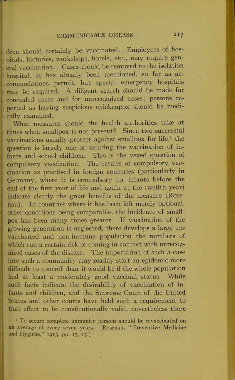 I dren should certainly be vaccinated. Employees of hos- I pitals, factories, workshops, hotels, etc., may require gen- 1 eral vaccination. Cases should be removed to the isolation I': hospital, as has already been mentioned, so far as ac- j commodations permit, but special emergency hospitals may be required. A diligent search should be made for 1 concealed cases and for unrecognized cases; persons re- ; ported as having suspicious chickenpox should be medi- cally examined. What measures should the health authorities take at times when smallpox is not present? Since two successful vaccinations usually protect against smallpox for life,1 the question is largely one of securing the vaccination of in- fants and school children. This is the vexed question of compulsory vaccination. The results of compulsory vac- cination as practised in foreign countries (particularly in Germany, where it is compulsory for infants before the end of the first year of life and again at the twelfth year) indicate clearly the great benefits of the measure (Rose- nau). In countries where it has been left merely optional, other conditions being comparable, the incidence of small- pox has been many times greater. If vaccination of the growing generation is neglected, there develops a large un- vaccinated and non-immune population the numbers of which run a certain risk of coming in contact with unrecog- nized cases of the disease. The importation of such a case into such a community may readily start an epidemic more difficult to control than it would be if the whole population had at least a moderately good vaccinal status. While such facts indicate the desirability of vaccination of in- fants and children, and the Supreme Court of the United States and other courts have held such a requirement to that effect to be constitutionally valid, nevertheless there 1 To secure complete immunity persons should be revaccinated on an average of every seven years. (Rosenau,  Preventive Medicine and Hygiene, 1913, pp. 15, 17.)