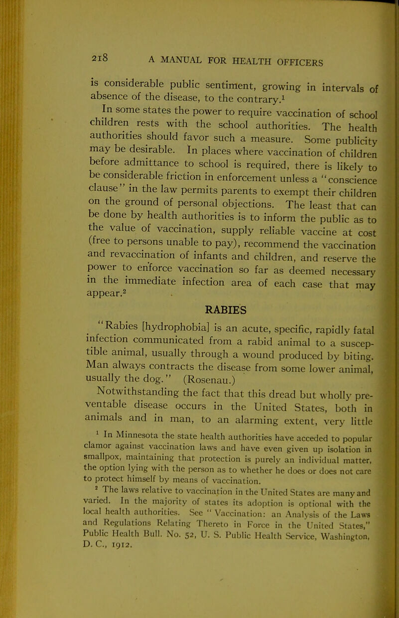 is considerable public sentiment, growing in intervals of absence of the disease, to the contrary.1 In some states the power to require vaccination of school children rests with the school authorities. The health authorities should favor such a measure. Some publicity may be desirable. In places where vaccination of children before admittance to school is required, there is likely to be considerable friction in enforcement unless a conscience clause in the law permits parents to exempt their children on the ground of personal objections. The least that can be done by health authorities is to inform the public as to the value of vaccination, supply reliable vaccine at cost (free to persons unable to pay), recommend the vaccination and revaccination of infants and children, and reserve the power to enforce vaccination so far as deemed necessary in the immediate infection area of each case that may appear.2 RABIES Rabies [hydrophobia] is an acute, specific, rapidly fatal infection communicated from a rabid animal to a suscep- tible animal, usually through a wound produced by biting. Man always contracts the disease from some lower animal, usually the dog. (Rosenau.) Notwithstanding the fact that this dread but wholly pre- ventable disease occurs in the United States, both in animals and in man, to an alarming extent, very little 1 In Minnesota the state health authorities have acceded to popular clamor against vaccination laws and have even given up isolation in smallpox, maintaining that protection is purely an individual matter, the option lying with the person as to whether he does or does not care to protect himself by means of vaccination. 2 The laws relative to vaccination in the United States are many and varied. In the majority of states its adoption is optional with the local health authorities. See  Vaccination: an Analysis of the Laws and Regulations Relating Thereto in Force in the United States, Public Health Bull. No. 52, U. S. Public Health Service, Washington, D. C, 1912.