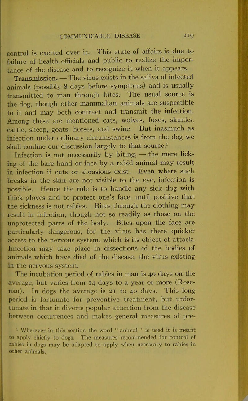 control is exerted over it. This state of affairs is due to failure of health officials and public to realize the impor- tance of the disease and to recognize it when it appears. Transmission. — The virus exists in the saliva of infected animals (possibly 8 days before symptoms) and is usually transmitted to man through bites. The usual source is the dog, though other mammalian animals are suspectible to it and may both contract and transmit the infection. Among these are mentioned cats, wolves, foxes, skunks, cattle, sheep, goats, horses, and swine. But inasmuch as infection under ordinary circumstances is from the dog we shall confine our discussion largely to that source.1 Infection is not necessarily by biting, — the mere lick- ing of the bare hand or face by a rabid animal may result in infection if cuts or abrasions exist. Even where such breaks in the skin are not visible to the eye, infection is possible. Hence the rule is to handle any sick dog with thick gloves and to protect one's face, until positive that the sickness is not rabies. Bites through the clothing may result in infection, though not so readily as those on the unprotected parts of the body. Bites upon the face are particularly dangerous, for the virus has there quicker access to the nervous system, which is its object of attack. Infection may take place in dissections of the bodies of animals which have died of the disease, the virus existing in the nervous system. The incubation period of rabies in man is 40 days on the average, but varies from 14 days to a year or more (Rose- nau). In dogs the average is 21 to 40 days. This long period is fortunate for preventive treatment, but unfor- tunate in that it diverts popular attention from the disease between occurrences and makes general measures of pre- 1 Wherever in this section the word  animal  is used it is meant to apply chiefly to dogs. The measures recommended for control of rabies in dogs may be adapted to apply when necessary to rabies in other animals.