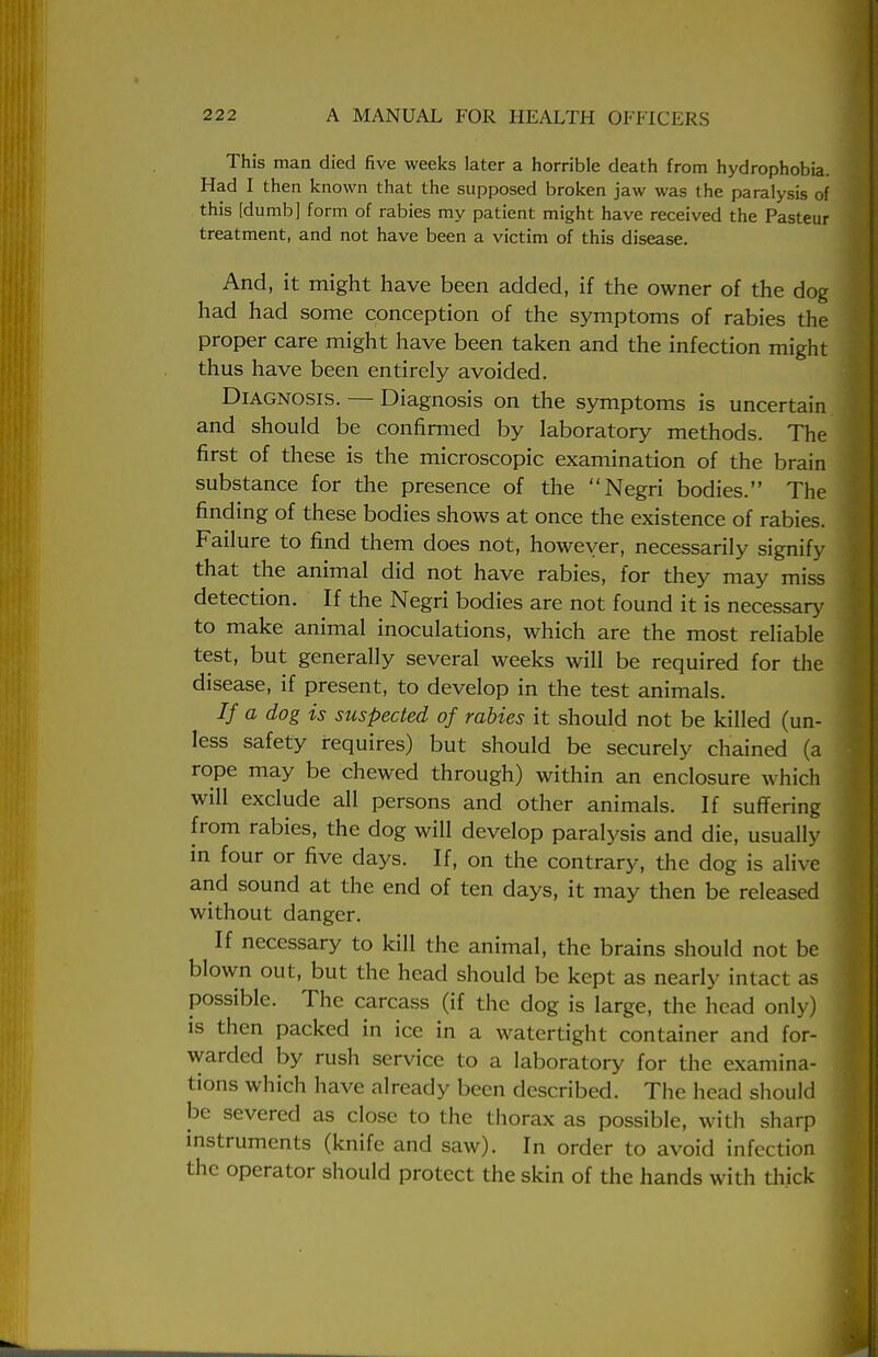 This man died five weeks later a horrible death from hydrophobia. Had I then known that the supposed broken jaw was the paralysis of this [dumb] form of rabies my patient might have received the Pasteur treatment, and not have been a victim of this disease. And, it might have been added, if the owner of the dog had had some conception of the symptoms of rabies the proper care might have been taken and the infection might thus have been entirely avoided. Diagnosis. — Diagnosis on the symptoms is uncertain and should be confirmed by laboratory methods. The first of these is the microscopic examination of the brain substance for the presence of the Negri bodies. The finding of these bodies shows at once the existence of rabies. Failure to find them does not, however, necessarily signify that the animal did not have rabies, for they may miss detection. If the Negri bodies are not found it is necessary to make animal inoculations, which are the most reliable test, but generally several weeks will be required for the disease, if present, to develop in the test animals. // a dog is suspected of rabies it should not be killed (un- less safety requires) but should be securely chained (a rope may be chewed through) within an enclosure which will exclude all persons and other animals. If suffering from rabies, the dog will develop paralysis and die, usually in four or five days. If, on the contrary, the dog is alive and sound at the end of ten days, it may then be released without danger. If necessary to kill the animal, the brains should not be blown out, but the head should be kept as nearly intact as possible. The carcass (if the dog is large, the head only) is then packed in ice in a watertight container and for- warded by rush service to a laboratory for the examina- tions which have already been described. The head should be severed as close to the thorax as possible, with sharp instruments (knife and saw). In order to avoid infection the operator should protect the skin of the hands with thick