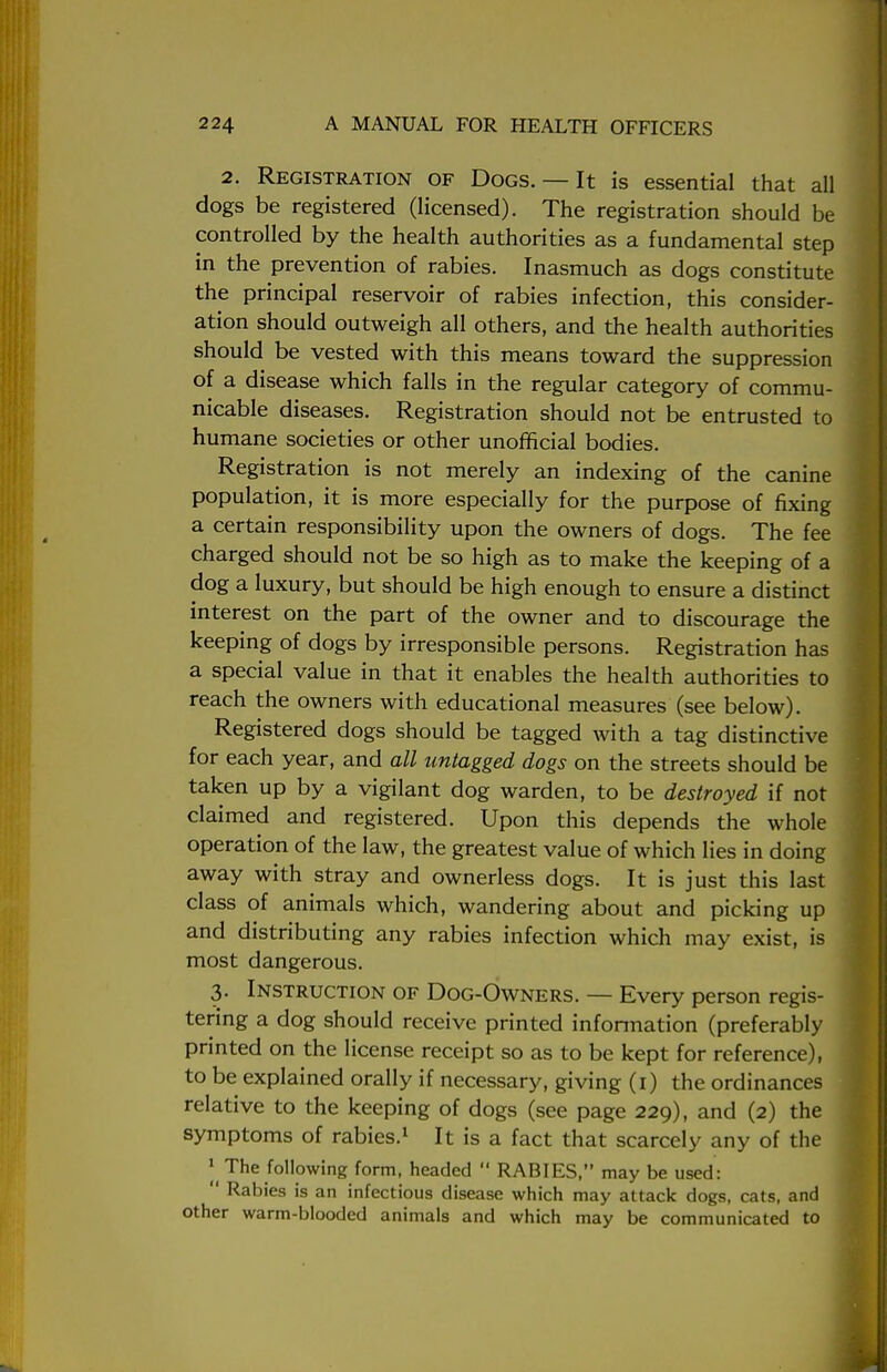 2. Registration of Dogs. — It is essential that all dogs be registered (licensed). The registration should be controlled by the health authorities as a fundamental step in the prevention of rabies. Inasmuch as dogs constitute the principal reservoir of rabies infection, this consider- ation should outweigh all others, and the health authorities should be vested with this means toward the suppression of a disease which falls in the regular category of commu- nicable diseases. Registration should not be entrusted to humane societies or other unofficial bodies. Registration is not merely an indexing of the canine population, it is more especially for the purpose of fixing a certain responsibility upon the owners of dogs. The fee charged should not be so high as to make the keeping of a dog a luxury, but should be high enough to ensure a distinct interest on the part of the owner and to discourage the keeping of dogs by irresponsible persons. Registration has a special value in that it enables the health authorities to reach the owners with educational measures (see below). Registered dogs should be tagged with a tag distinctive for each year, and all untagged dogs on the streets should be taken up by a vigilant dog warden, to be destroyed if not claimed and registered. Upon this depends the whole operation of the law, the greatest value of which lies in doing away with stray and ownerless dogs. It is just this last class of animals which, wandering about and picking up and distributing any rabies infection which may exist, is most dangerous. 3. Instruction of Dog-Owners. — Every person regis- tering a dog should receive printed information (preferably printed on the license receipt so as to be kept for reference), to be explained orally if necessary, giving (1) the ordinances relative to the keeping of dogs (see page 229), and (2) the symptoms of rabies.1 It is a fact that scarcely any of the I The following form, headed  RABIES, may be used:  Rabies is an infectious disease which may attack dogs, cats, and other warm-blooded animals and which may be communicated to