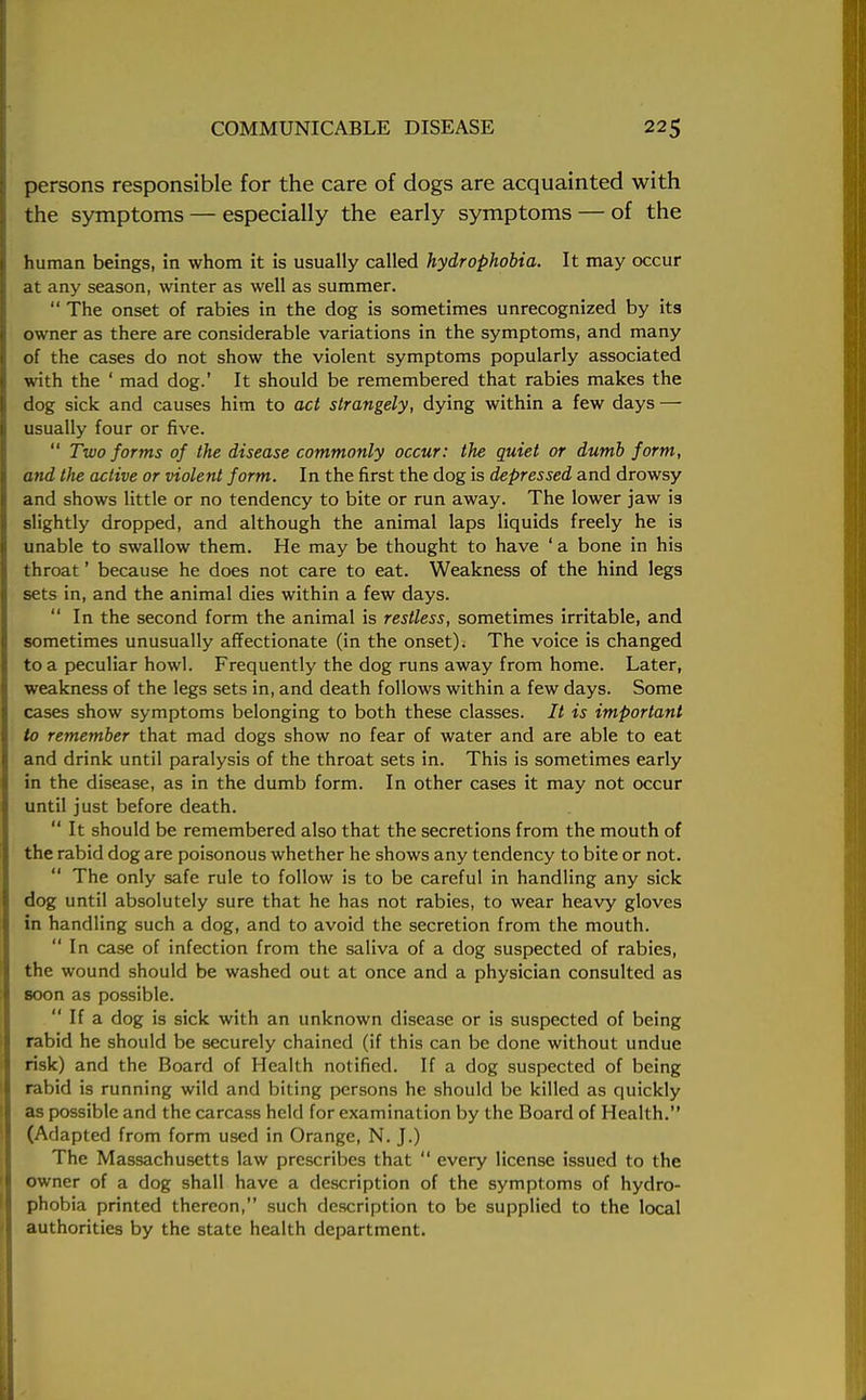 persons responsible for the care of dogs are acquainted with the symptoms — especially the early symptoms — of the human beings, in whom it is usually called hydrophobia. It may occur at any season, winter as well as summer.  The onset of rabies in the dog is sometimes unrecognized by its owner as there are considerable variations in the symptoms, and many of the cases do not show the violent symptoms popularly associated with the ' mad dog.' It should be remembered that rabies makes the dog sick and causes him to act strangely, dying within a few days — usually four or five.  Two forms of the disease commonly occur: the quiet or dumb form, and the active or violent form. In the first the dog is depressed and drowsy and shows little or no tendency to bite or run away. The lower jaw is slightly dropped, and although the animal laps liquids freely he is unable to swallow them. He may be thought to have ' a bone in his throat' because he does not care to eat. Weakness of the hind legs sets in, and the animal dies within a few days.  In the second form the animal is restless, sometimes irritable, and sometimes unusually affectionate (in the onset). The voice is changed to a peculiar howl. Frequently the dog runs away from home. Later, weakness of the legs sets in, and death follows within a few days. Some cases show symptoms belonging to both these classes. It is important to remember that mad dogs show no fear of water and are able to eat and drink until paralysis of the throat sets in. This is sometimes early in the disease, as in the dumb form. In other cases it may not occur until just before death.  It should be remembered also that the secretions from the mouth of the rabid dog are poisonous whether he shows any tendency to bite or not. The only safe rule to follow is to be careful in handling any sick dog until absolutely sure that he has not rabies, to wear heavy gloves in handling such a dog, and to avoid the secretion from the mouth.  In case of infection from the saliva of a dog suspected of rabies, the wound should be washed out at once and a physician consulted as soon as possible.  If a dog is sick with an unknown disease or is suspected of being rabid he should be securely chained (if this can be done without undue risk) and the Board of Health notified. If a dog suspected of being rabid is running wild and biting persons he should be killed as quickly as possible and the carcass held for examination by the Board of Health. (Adapted from form used in Orange, N. J.) The Massachusetts law prescribes that  every license issued to the owner of a dog shall have a description of the symptoms of hydro- phobia printed thereon, such description to be supplied to the local authorities by the state health department.
