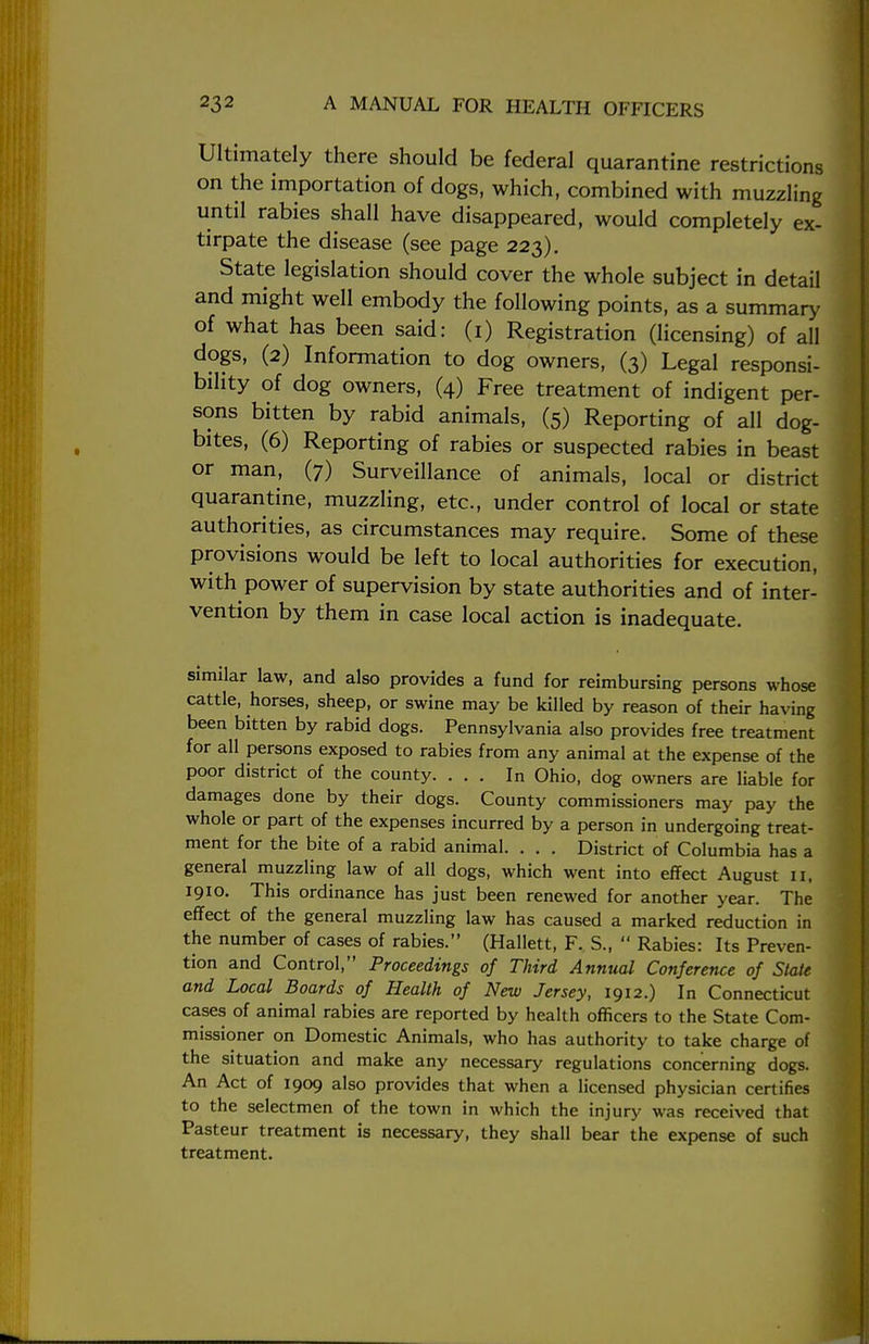 Ultimately there should be federal quarantine restrictions on the importation of dogs, which, combined with muzzling until rabies shall have disappeared, would completely ex- tirpate the disease (see page 223). State legislation should cover the whole subject in detail and might well embody the following points, as a summary of what has been said: (1) Registration (licensing) of all dogs, (2) Information to dog owners, (3) Legal responsi- bility of dog owners, (4) Free treatment of indigent per- sons bitten by rabid animals, (5) Reporting of all dog- bites, (6) Reporting of rabies or suspected rabies in beast or man, (7) Surveillance of animals, local or district quarantine, muzzling, etc., under control of local or state authorities, as circumstances may require. Some of these provisions would be left to local authorities for execution, with power of supervision by state authorities and of inter- vention by them in case local action is inadequate. similar law, and also provides a fund for reimbursing persons whose cattle, horses, sheep, or swine may be killed by reason of their having been bitten by rabid dogs. Pennsylvania also provides free treatment for all persons exposed to rabies from any animal at the expense of the poor district of the county. ... In Ohio, dog owners are liable for damages done by their dogs. County commissioners may pay the whole or part of the expenses incurred by a person in undergoing treat- ment for the bite of a rabid animal. . . . District of Columbia has a general muzzling law of all dogs, which went into effect August 11, 1910. This ordinance has just been renewed for another year. The effect of the general muzzling law has caused a marked reduction in the number of cases of rabies. (Hallett, F. S.,  Rabies: Its Preven- tion and Control, Proceedings of Third Annual Conference of State and Local Boards of Health of New Jersey, 1912.) In Connecticut cases of animal rabies are reported by health officers to the State Com- missioner on Domestic Animals, who has authority to take charge of the situation and make any necessary regulations concerning dogs. An Act of 1909 also provides that when a licensed physician certifies to the selectmen of the town in which the injury was received that Pasteur treatment is necessary, they shall bear the expense of such treatment.