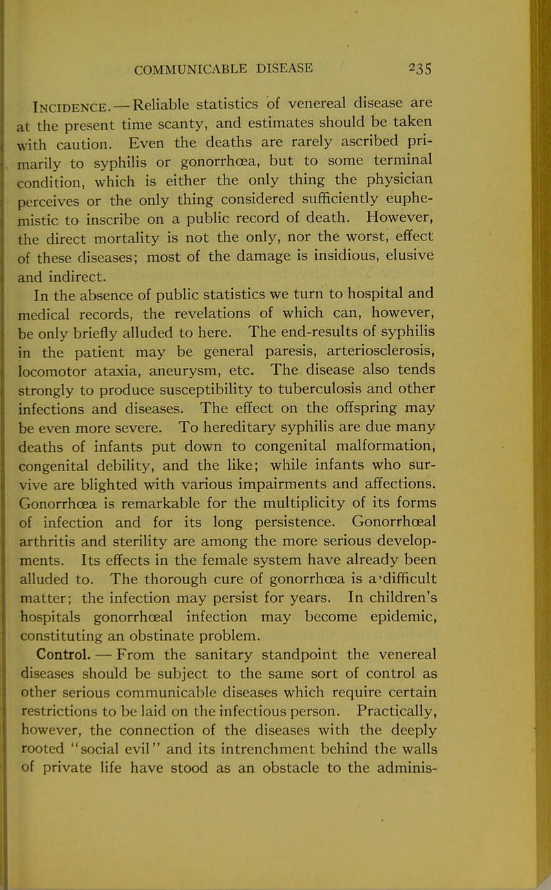 Incidence. — Reliable statistics of venereal disease are at the present time scanty, and estimates should be taken with caution. Even the deaths are rarely ascribed pri- marily to syphilis or gonorrhoea, but to some terminal condition, which is either the only thing the physician perceives or the only thing considered sufficiently euphe- mistic to inscribe on a public record of death. However, the direct mortality is not the only, nor the worst, effect of these diseases; most of the damage is insidious, elusive and indirect. In the absence of public statistics we turn to hospital and medical records, the revelations of which can, however, be only briefly alluded to here. The end-results of syphilis in the patient may be general paresis, arteriosclerosis, locomotor ataxia, aneurysm, etc. The disease also tends strongly to produce susceptibility to tuberculosis and other infections and diseases. The effect on the offspring may be even more severe. To hereditary syphilis are due many deaths of infants put down to congenital malformation, congenital debility, and the like; while infants who sur- vive are blighted with various impairments and affections. Gonorrhoea is remarkable for the multiplicity of its forms of infection and for its long persistence. Gonorrhceal arthritis and sterility are among the more serious develop- ments. Its effects in the female system have already been alluded to. The thorough cure of gonorrhoea is a'difficult matter; the infection may persist for years. In children's hospitals gonorrhceal infection may become epidemic, constituting an obstinate problem. Control. — From the sanitary standpoint the venereal diseases should be subject to the same sort of control as other serious communicable diseases which require certain restrictions to be laid on the infectious person. Practically, however, the connection of the diseases with the deeply rooted social evil and its intrenchment behind the walls of private life have stood as an obstacle to the adminis-