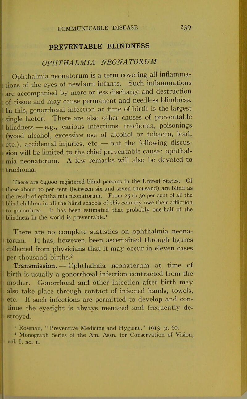 PREVENTABLE BLINDNESS OPHTHALMIA NEONATORUM Ophthalmia neonatorum is a term covering all inflamma- tions of the eyes of newborn infants. Such inflammations are accompanied by more or less discharge and destruction of tissue and may cause permanent and needless blindness. In this, gonorrhceal infection at time of birth is the largest single factor. There are also other causes of preventable blindness —e.g., various infections, trachoma, poisonings (wood alcohol, excessive use of alcohol or tobacco, lead, etc.), accidental injuries, etc. —but the following discus- sion will be limited to the chief preventable cause: ophthal- mia neonatorum. A few remarks will also be devoted to trachoma. There are 64,000 registered blind persons in the United States. Of these about 10 per cent (between six and seven thousand) are blind as the result of ophthalmia neonatorum. From 25 to 30 per cent of all the blind children in all the blind schools of this country owe their affliction to gonorrhoea. It has been estimated that probably one-half of the blindness in the world is preventable.1 There are no complete statistics on ophthalmia neona- torum. It has, however, been ascertained through figures collected from physicians that it may occur in eleven cases per thousand births.2 Transmission. — Ophthalmia neonatorum at time of birth is usually a gonorrhceal infection contracted from the mother. Gonorrhceal and other infection after birth may also take place through contact of infected hands, towels, etc. If such infections are permitted to develop and con- tinue the eyesight is always menaced and frequently de- stroyed. 1 Rosenau,  Preventive Medicine and Hygiene, 1913, p. 60. 1 Monograph Series of the Am. Assn. for Conservation of Vision, vol. I, no. 1.