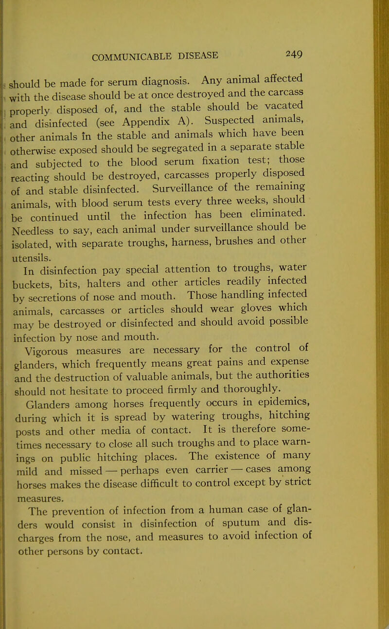 should be made for serum diagnosis. Any animal affected with the disease should be at once destroyed and the carcass properly disposed of, and the stable should be vacated and disinfected (see Appendix A). Suspected animals, other animals In the stable and animals which have been otherwise exposed should be segregated in a separate stable and subjected to the blood serum fixation test; those reacting should be destroyed, carcasses properly disposed of and stable disinfected. Surveillance of the remaining animals, with blood serum tests every three weeks, should be continued until the infection has been eliminated. Needless to say, each animal under surveillance should be isolated, with separate troughs, harness, brushes and other utensils. In disinfection pay special attention to troughs, water buckets, bits, halters and other articles readily infected by secretions of nose and mouth. Those handling infected animals, carcasses or articles should wear gloves which may be destroyed or disinfected and should avoid possible infection by nose and mouth. Vigorous measures are necessary for the control of glanders, which frequently means great pains and expense and the destruction of valuable animals, but the authorities should not hesitate to proceed firmly and thoroughly. Glanders among horses frequently occurs in epidemics, during which it is spread by watering troughs, hitching posts and other media of contact. It is therefore some- times necessary to close all such troughs and to place warn- ings on public hitching places. The existence of many mild and missed — perhaps even carrier — cases among horses makes the disease difficult to control except by strict measures. The prevention of infection from a human case of glan- ders would consist in disinfection of sputum and dis- charges from the nose, and measures to avoid infection of other persons by contact.