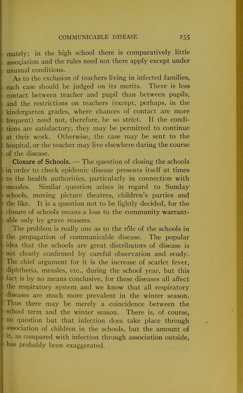 > mately; in the high school there is comparatively little assoqiation and the rules need not there apply except under unusual conditions. As to the exclusion of teachers living in infected families, . each case should be judged on its merits. There is less contact between teacher and pupil than between pupils, , and the restrictions on teachers (except, perhaps, in the I kindergarten grades, where chances of contact are more I frequent) need not, therefore, be so strict. If the condi- tions are satisfactory, they may be permitted to continue at their work. Otherwise, the case may be sent to the hospital, or the teacher may live elsewhere during the course [ of the disease. Closure of Schools. — The question of closing the schools in order to check epidemic disease presents itself at times ■ to the health authorities, particularly in connection with measles. Similar question arises in regard to Sunday schools, moving picture theatres, children's parties and • the like. It is a question not to be lightly decided, for the closure of schools means a loss to the community warrant- . able only by grave reasons. The problem is really one as to the role of the schools in ' the propagation of communicable disease. The popular idea that the schools are great distributors of disease is not clearly confirmed by careful observation and study. The chief argument for it is the increase of scarlet fever, diphtheria, measles, etc., during the school year, but this fact is by no means conclusive, for these diseases all affect l the respiratory system and we know that all respiratory diseases are much more prevalent in the winter season. Thus there may be merely a coincidence between the school term and the winter season. There is, of course, no question but that infection does take place through association of children in the schools, but the amount of it, as compared with infection through association outside, has probably been exaggerated.