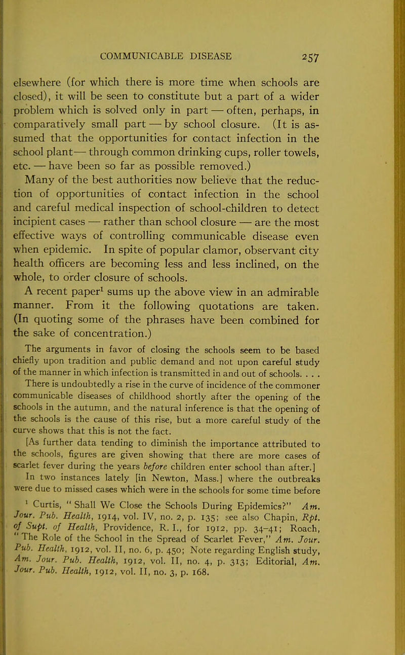 elsewhere (for which there is more time when schools are closed), it will be seen to constitute but a part of a wider problem which is solved only in part — often, perhaps, in comparatively small part — by school closure. (It is as- sumed that the opportunities for contact infection in the school plant— through common drinking cups, roller towels, etc. — have been so far as possible removed.) Many of the best authorities now believe that the reduc- tion of opportunities of contact infection in the school and careful medical inspection of school-children to detect incipient cases — rather than school closure — are the most effective ways of controlling communicable disease even when epidemic. In spite of popular clamor, observant city health officers are becoming less and less inclined, on the whole, to order closure of schools. A recent paper1 sums up the above view in an admirable manner. From it the following quotations are taken. (In quoting some of the phrases have been combined for the sake of concentration.) The arguments in favor of closing the schools seem to be based chiefly upon tradition and public demand and not upon careful study of the manner in which infection is transmitted in and out of schools. . . . There is undoubtedly a rise in the curve of incidence of the commoner communicable diseases of childhood shortly after the opening of the schools in the autumn, and the natural inference is that the opening of the schools is the cause of this rise, but a more careful study of the curve shows that this is not the fact. [As further data tending to diminish the importance attributed to the schools, figures are given showing that there are more cases of scarlet fever during the years before children enter school than after.] In two instances lately [in Newton, Mass.] where the outbreaks were due to missed cases which were in the schools for some time before 1 Curtis,  Shall We Close the Schools During Epidemics? Am. Jour. Pub. Health, 1914, vol. IV, no. 2, p. 135; see also Chapin, Rpt. of Supl. of Health, Providence, R. I., for 1912, pp. 34-41; Roach,  The Role of the School in the Spread of Scarlet Fever, Am. Jour. Pub. Health, 1912, vol. II, no. 6, p. 450; Note regarding English study, Am. Jour. Pub. Health, 1912, vol. II, no. 4, p. 313; Editorial, Am. Jour. Pub. Health, 1912, vol. II, no. 3, p. 168.