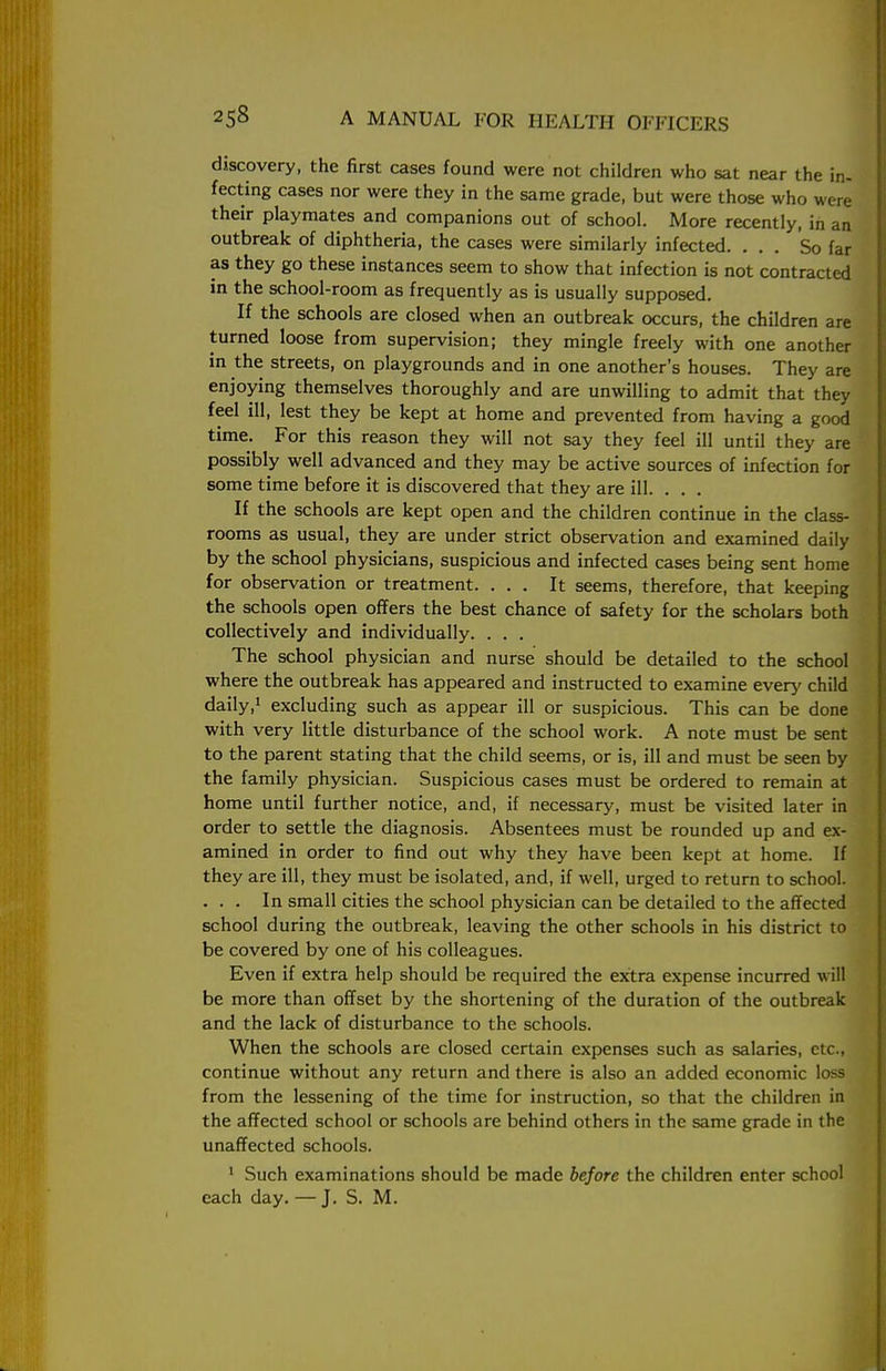 discovery, the first cases found were not children who sat near the in- fecting cases nor were they in the same grade, but were those who were their playmates and companions out of school. More recently, in an outbreak of diphtheria, the cases were similarly infected. ... So far as they go these instances seem to show that infection is not contracted in the school-room as frequently as is usually supposed. If the schools are closed when an outbreak occurs, the children are turned loose from supervision; they mingle freely with one another in the streets, on playgrounds and in one another's houses. They are enjoying themselves thoroughly and are unwilling to admit that they feel ill, lest they be kept at home and prevented from having a good time. For this reason they will not say they feel ill until they are possibly well advanced and they may be active sources of infection for some time before it is discovered that they are ill. . . . If the schools are kept open and the children continue in the class- rooms as usual, they are under strict observation and examined daily by the school physicians, suspicious and infected cases being sent home for observation or treatment. ... It seems, therefore, that keeping the schools open offers the best chance of safety for the scholars both collectively and individually. . . . The school physician and nurse should be detailed to the school where the outbreak has appeared and instructed to examine every child daily,1 excluding such as appear ill or suspicious. This can be done with very little disturbance of the school work. A note must be sent to the parent stating that the child seems, or is, ill and must be seen by the family physician. Suspicious cases must be ordered to remain at home until further notice, and, if necessary, must be visited later in order to settle the diagnosis. Absentees must be rounded up and ex- amined in order to find out why they have been kept at home. If they are ill, they must be isolated, and, if well, urged to return to school. . . . In small cities the school physician can be detailed to the affected school during the outbreak, leaving the other schools in his district to be covered by one of his colleagues. Even if extra help should be required the extra expense incurred will be more than offset by the shortening of the duration of the outbreak and the lack of disturbance to the schools. When the schools are closed certain expenses such as salaries, etc., continue without any return and there is also an added economic loss from the lessening of the time for instruction, so that the children in the affected school or schools are behind others in the same grade in the unaffected schools. 1 Such examinations should be made before the children enter school each day. — J. S. M.