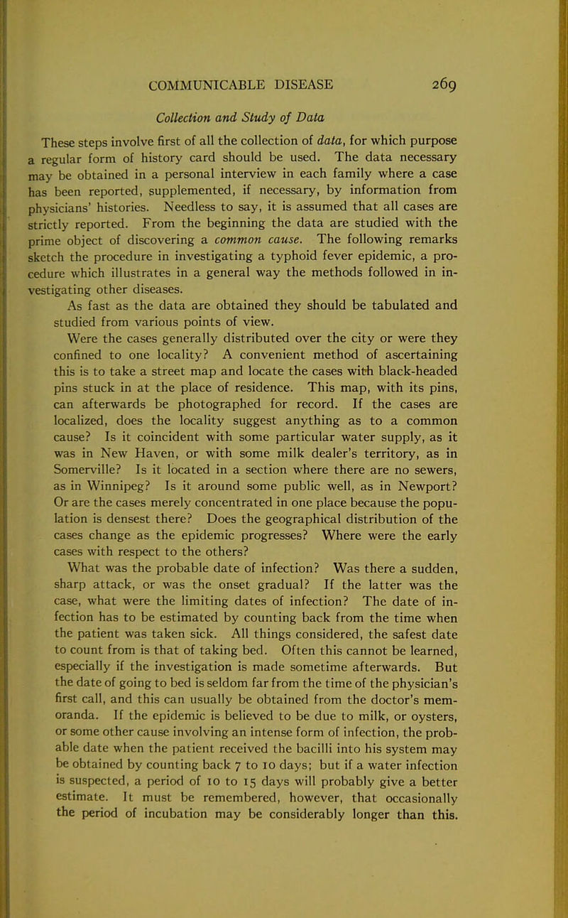 Collection and Study of Data These steps involve first of all the collection of data, for which purpose a regular form of history card should be used. The data necessary may be obtained in a personal interview in each family where a case has been reported, supplemented, if necessary, by information from physicians' histories. Needless to say, it is assumed that all cases are strictly reported. From the beginning the data are studied with the prime object of discovering a common cause. The following remarks sketch the procedure in investigating a typhoid fever epidemic, a pro- cedure which illustrates in a general way the methods followed in in- vestigating other diseases. As fast as the data are obtained they should be tabulated and studied from various points of view. Were the cases generally distributed over the city or were they confined to one locality? A convenient method of ascertaining this is to take a street map and locate the cases with black-headed pins stuck in at the place of residence. This map, with its pins, can afterwards be photographed for record. If the cases are localized, does the locality suggest anything as to a common cause? Is it coincident with some particular water supply, as it was in New Haven, or with some milk dealer's territory, as in Somerville? Is it located in a section where there are no sewers, as in Winnipeg? Is it around some public well, as in Newport? Or are the cases merely concentrated in one place because the popu- lation is densest there? Does the geographical distribution of the cases change as the epidemic progresses? Where were the early cases with respect to the others? What was the probable date of infection? Was there a sudden, sharp attack, or was the onset gradual? If the latter was the case, what were the limiting dates of infection? The date of in- fection has to be estimated by counting back from the time when the patient was taken sick. All things considered, the safest date to count from is that of taking bed. Often this cannot be learned, especially if the investigation is made sometime afterwards. But the date of going to bed is seldom far from the time of the physician's first call, and this can usually be obtained from the doctor's mem- oranda. If the epidemic is believed to be due to milk, or oysters, or some other cause involving an intense form of infection, the prob- able date when the patient received the bacilli into his system may be obtained by counting back 7 to 10 days; but if a water infection is suspected, a period of 10 to 15 days will probably give a better estimate. It must be remembered, however, that occasionally the period of incubation may be considerably longer than this.