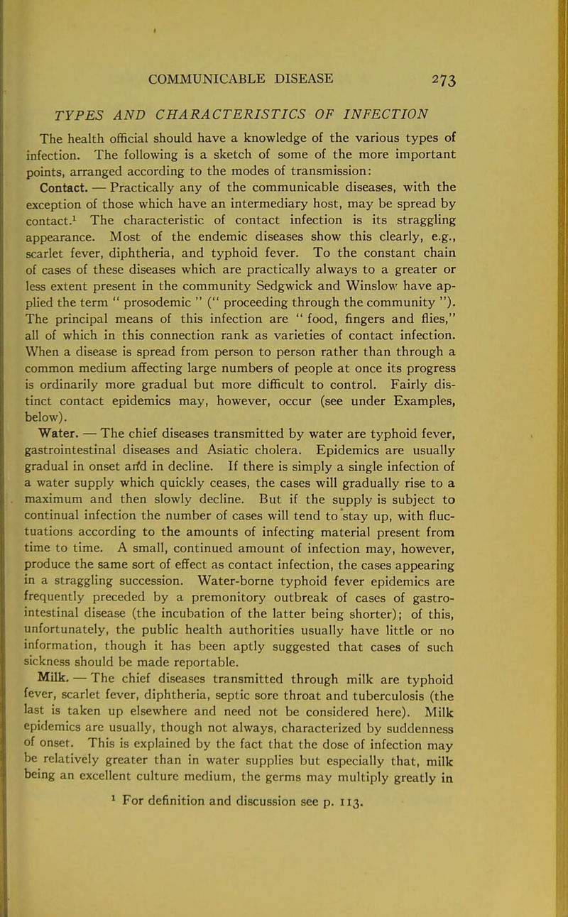TYPES AND CHARACTERISTICS OF INFECTION The health official should have a knowledge of the various types of infection. The following is a sketch of some of the more important points, arranged according to the modes of transmission: Contact. — Practically any of the communicable diseases, with the exception of those which have an intermediary host, may be spread by contact.1 The characteristic of contact infection is its straggling appearance. Most of the endemic diseases show this clearly, e.g., scarlet fever, diphtheria, and typhoid fever. To the constant chain of cases of these diseases which are practically always to a greater or less extent present in the community Sedgwick and Winslow have ap- plied the term  prosodemic  ( proceeding through the community ). The principal means of this infection are  food, fingers and flies, all of which in this connection rank as varieties of contact infection. When a disease is spread from person to person rather than through a common medium affecting large numbers of people at once its progress is ordinarily more gradual but more difficult to control. Fairly dis- tinct contact epidemics may, however, occur (see under Examples, below). Water. — The chief diseases transmitted by water are typhoid fever, gastrointestinal diseases and Asiatic cholera. Epidemics are usually gradual in onset arfd in decline. If there is simply a single infection of a water supply which quickly ceases, the cases will gradually rise to a maximum and then slowly decline. But if the supply is subject to continual infection the number of cases will tend to stay up, with fluc- tuations according to the amounts of infecting material present from time to time. A small, continued amount of infection may, however, produce the same sort of effect as contact infection, the cases appearing in a straggling succession. Water-borne typhoid fever epidemics are frequently preceded by a premonitory outbreak of cases of gastro- intestinal disease (the incubation of the latter being shorter); of this, unfortunately, the public health authorities usually have little or no information, though it has been aptly suggested that cases of such sickness should be made reportable. Milk. — The chief diseases transmitted through milk are typhoid fever, scarlet fever, diphtheria, septic sore throat and tuberculosis (the last is taken up elsewhere and need not be considered here). Milk epidemics are usually, though not always, characterized by suddenness of onset. This is explained by the fact that the dose of infection may be relatively greater than in water supplies but especially that, milk being an excellent culture medium, the germs may multiply greatly in 1 For definition and discussion see p. 113.
