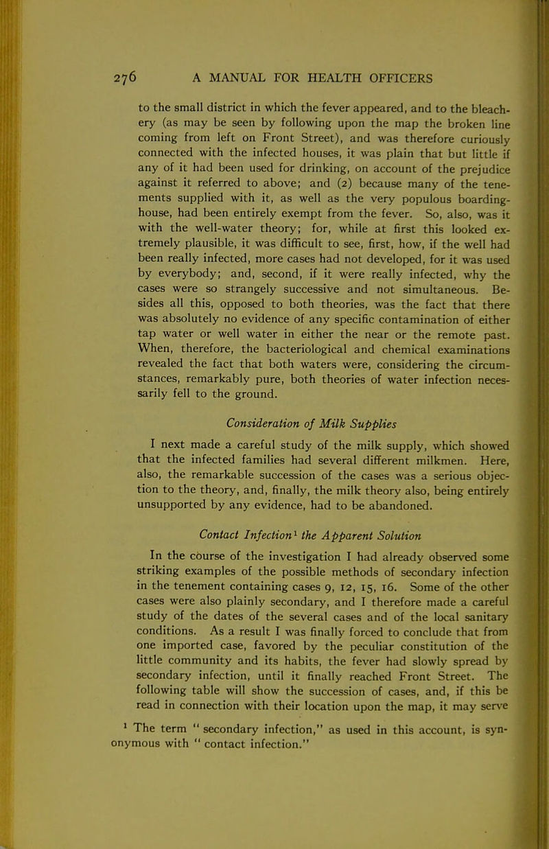 to the small district in which the fever appeared, and to the bleach- ery (as may be seen by following upon the map the broken line coming from left on Front Street), and was therefore curiously connected with the infected houses, it was plain that but little if any of it had been used for drinking, on account of the prejudice against it referred to above; and (2) because many of the tene- ments supplied with it, as well as the very populous boarding- house, had been entirely exempt from the fever. So, also, was it with the well-water theory; for, while at first this looked ex- tremely plausible, it was difficult to see, first, how, if the well had been really infected, more cases had not developed, for it was used by everybody; and, second, if it were really infected, why the cases were so strangely successive and not simultaneous. Be- sides all this, opposed to both theories, was the fact that there was absolutely no evidence of any specific contamination of either tap water or well water in either the near or the remote past. When, therefore, the bacteriological and chemical examinations revealed the fact that both waters were, considering the circum- stances, remarkably pure, both theories of water infection neces- sarily fell to the ground. Consideration of Milk Supplies I next made a careful study of the milk supply, which showed that the infected families had several different milkmen. Here, also, the remarkable succession of the cases was a serious objec- tion to the theory, and, finally, the milk theory also, being entirely unsupported by any evidence, had to be abandoned. Contact Infection1 the Apparent Solution In the cOurse of the investigation I had already observed some striking examples of the possible methods of secondary infection in the tenement containing cases 9, 12, 15, 16. Some of the other cases were also plainly secondary, and I therefore made a careful study of the dates of the several cases and of the local sanitary conditions. As a result I was finally forced to conclude that from one imported case, favored by the peculiar constitution of the little community and its habits, the fever had slowly spread by secondary infection, until it finally reached Front Street. The following table will show the succession of cases, and, if this be read in connection with their location upon the map, it may serve 1 The term  secondary infection, as used in this account, is syn- onymous with  contact infection.