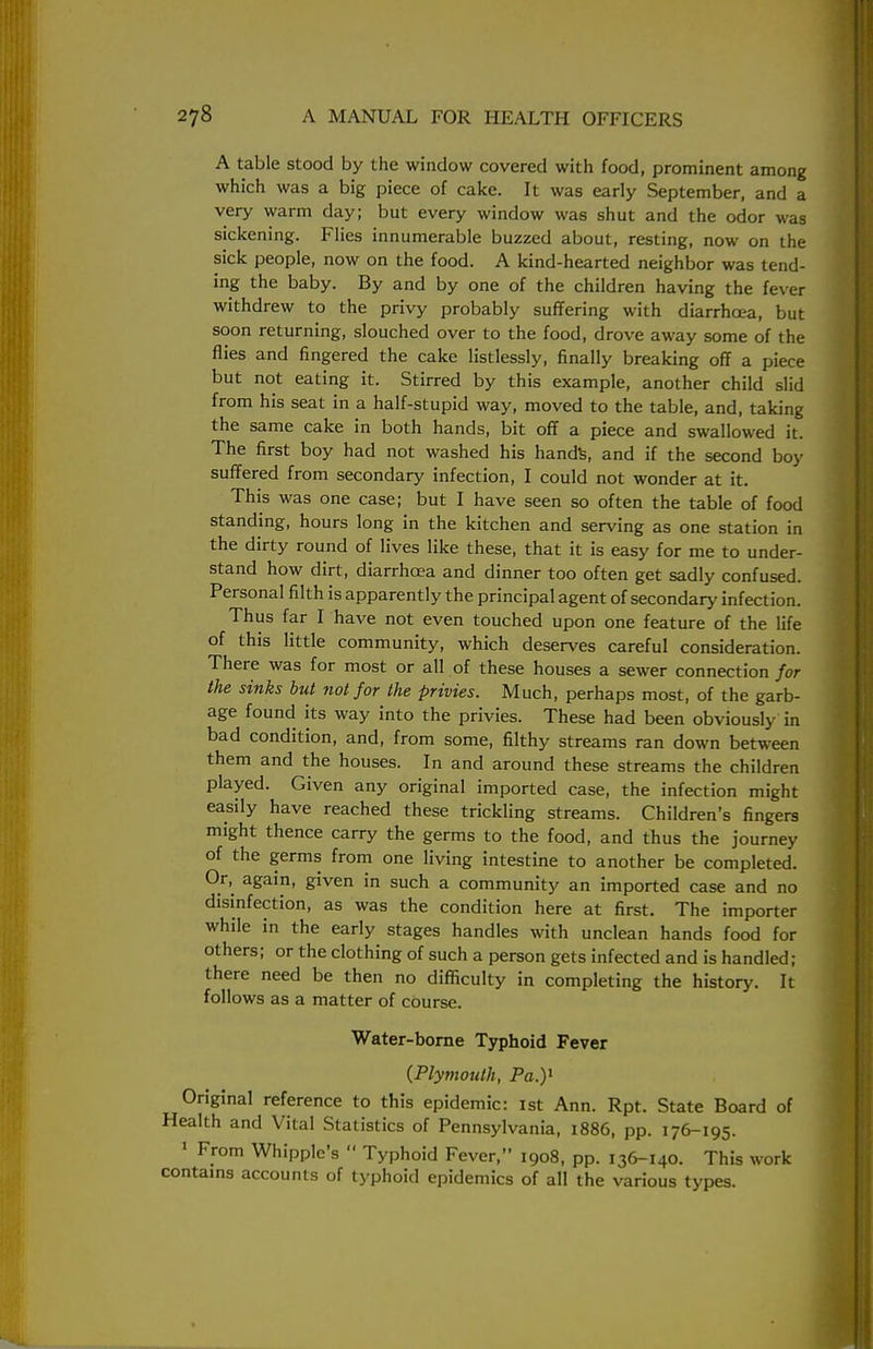 A table stood by the window covered with food, prominent among which was a big piece of cake. It was early September, and a very warm day; but every window was shut and the odor was sickening. Flies innumerable buzzed about, resting, now on the sick people, now on the food. A kind-hearted neighbor was tend- ing the baby. By and by one of the children having the fever withdrew to the privy probably suffering with diarrhoea, but soon returning, slouched over to the food, drove away some of the flies and fingered the cake listlessly, finally breaking off a piece but not eating it. Stirred by this example, another child slid from his seat in a half-stupid way, moved to the table, and, taking the same cake in both hands, bit off a piece and swallowed it. The first boy had not washed his hands, and if the second boy suffered from secondary infection, I could not wonder at it. This was one case; but I have seen so often the table of food standing, hours long in the kitchen and serving as one station in the dirty round of lives like these, that it is easy for me to under- stand how dirt, diarrhoea and dinner too often get sadly confused. Personal filth is apparently the principal agent of secondary infection. Thus far I have not even touched upon one feature of the life of this little community, which deserves careful consideration. There was for most or all of these houses a sewer connection for the sinks but not for the privies. Much, perhaps most, of the garb- age found its way into the privies. These had been obviously in bad condition, and, from some, filthy streams ran down between them and the houses. In and around these streams the children played. Given any original imported case, the infection might easily have reached these trickling streams. Children's fingers might thence carry the germs to the food, and thus the journey of the germs from one living intestine to another be completed. Or, again, given in such a community an imported case and no disinfection, as was the condition here at first. The importer while in the early stages handles with unclean hands food for others; or the clothing of such a person gets infected and is handled; there need be then no difficulty in completing the history. It follows as a matter of course. Water-borne Typhoid Fever (Plymouth, Pa.)1 Original reference to this epidemic: 1st Ann. Rpt. State Board of Health and Vital Statistics of Pennsylvania, 1886, pp. 176-195. 1 From Whipple's  Typhoid Fever, 1908, pp. 136-140. This work contains accounts of typhoid epidemics of all the various types.