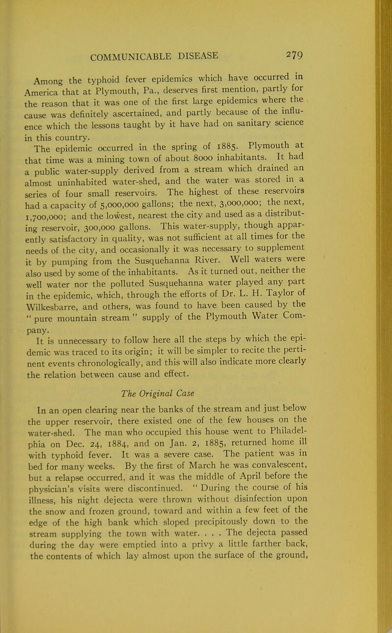 Among the typhoid fever epidemics which have occurred in America that at Plymouth, Pa., deserves first mention, partly for the reason that it was one of the first large epidemics where the cause was definitely ascertained, and partly because of the influ- ence which the lessons taught by it have had on sanitary science in this country. The epidemic occurred in the spring of 1885. Plymouth at that time was a mining town of about 8000 inhabitants. It had a public water-supply derived from a stream which drained an almost uninhabited water-shed, and the water was stored in a series of four small reservoirs. The highest of these reservoirs had a capacity of 5,000,000 gallons; the next, 3,000,000; the next, 1,700,000; and the lowest, nearest the city and used as a distribut- ing reservoir, 300,000 gallons. This water-supply, though appar- ently satisfactory in quality, was not sufficient at all times for the needs of the city, and occasionally it was necessary to supplement it by pumping from the Susquehanna River. Well waters were also used by some of the inhabitants. As it turned out, neither the well water nor the polluted Susquehanna water played any part in the epidemic, which, through the efforts of Dr. L. H. Taylor of Wilkesbarre, and others, was found to have been caused by the  pure mountain stream  supply of the Plymouth Water Com- pany. It is unnecessary to follow here all the steps by which the epi- demic was traced to its origin; it will be simpler to recite the perti- nent events chronologically, and this will also indicate more clearly the relation between cause and effect. The Original Case In an open clearing near the banks of the stream and just below the upper reservoir, there existed one of the few houses on the water-shed. The man who occupied this house went to Philadel- phia on Dec. 24, 1884, and on Jan. 2, 1885, returned home ill with typhoid fever. It was a severe case. The patient was in bed for many weeks. By the first of March he was convalescent, but a relapse occurred, and it was the middle of April before the physician's visits were discontinued.  During the course of his illness, his night dejecta were thrown without disinfection upon the snow and frozen ground, toward and within a few feet of the edge of the high bank which sloped precipitously down to the stream supplying the town with water. . . . The dejecta passed during the day were emptied into a privy a little farther back, the contents of which lay almost upon the surface of the ground,