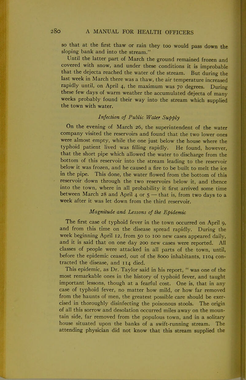 so that at the first thaw or rain they too would pass down the sloping bank and into the stream. Until the latter part of March the ground remained frozen and covered with snow, and under these conditions it is improbable that the dejecta reached the water of the stream. But during the last week in March there was a thaw, the air temperature increased rapidly until, on April 4, the maximum was 70 degrees. During these few days of warm weather the accumulated dejecta of many weeks probably found their way into the stream which supplied the town with water. Infection of Public Water Supply On the evening of March 26, the superintendent of the water company visited the reservoirs and found that the two lower ones were almost empty, while the one just below the house where the typhoid patient lived was filling rapidly. He found, however, that the short pipe which allowed the water to discharge from the bottom of this reservoir into the stream leading to the reservoir below it was frozen, and he caused a fire to be built to melt the ice in the pipe. This done, the water flowed from the bottom of this reservoir down through the two reservoirs below it, and thence into the town, where in all probability it first arrived some time between March 28 and April 4 or 5 — that is, from two days to a week after it was let down from the third reservoir. Magnitude and Lessons of the Epidemic The first case of typhoid fever in the town occurred on April 9, and from this time on the disease spread rapidly. During the week beginning April 12, from 50 to 100 new cases appeared daily, and it is said that on one day 200 new cases were reported. All classes of people were attacked in all parts of the town, until, before the epidemic ceased, out of the 8000 inhabitants, 1104 con- tracted the disease, and 114 died. This epidemic, as Dr. Taylor said in his report,  was one of the most remarkable ones in the history of typhoid fever, and taught important lessons, though at a fearful cost. One is, that in any case of typhoid fever, no matter how mild, or how far removed from the haunts of men, the greatest possible care should be exer- cised in thoroughly disinfecting the poisonous stools. The origin of all this sorrow and desolation occurred miles away on the moun- tain side, far removed from the populous town, and in a solitary house situated upon the banks of a swift-running stream. The attending physician did not know that this stream supplied the