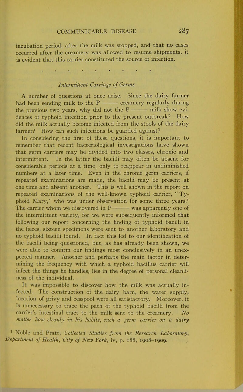 incubation period, after the milk was stopped, and that no cases occurred after the creamery was allowed to resume shipments, it is evident that this carrier constituted the source of infection. Intermittent Carriage of Germs A number of questions at once arise. Since the dairy farmer had been sending milk to the P creamery regularly during the previous two years, why did not the P milk show evi- dences of typhoid infection prior to the present outbreak? How did the milk actually become infected from the stools of the dairy farmer? How can such infections be guarded against? In considering the first of these questions, it is important to remember that recent bacteriological investigations have shown that germ carriers may be divided into two classes, chronic and intermittent. In the latter the bacilli may often be absent for considerable periods at a time, only to reappear in undiminished numbers at a later time. Even in the chronic germ carriers, if repeated examinations are made, the bacilli may be present at one time and absent another. This is well shown in the report on repeated examinations of the well-known typhoid carrier,  Ty- phoid Mary, who was under observation for some three years.1 The carrier whom we discovered in P was apparently one of the intermittent variety, for we were subsequently informed that following our report concerning the finding of typhoid bacilli in the faeces, sixteen specimens were sent to another laboratory and no typhoid bacilli found. In fact this led to our identification of the bacilli being questioned, but, as has already been shown, we were able to confirm our findings most conclusively in an unex- pected manner. Another and perhaps the main factor in deter- mining the frequency with which a typhoid bacillus carrier will infect the things he handles, lies in the degree of personal cleanli- ness of the individual. It was impossible to discover how the milk was actually in- fected. The construction of the dairy barn, the water supply, location of privy and cesspool were all satisfactory. Moreover, it is unnecessary to trace the path of the typhoid bacilli from the carrier's intestinal tract to the milk sent to the creamery. No matter how cleanly in his habits, such a germ carrier on a dairy 1 Noble and Pratt, Collected Studies from the Research Laboratory, Department of Health, City of New York, iv, p. 188, 1908-1909.