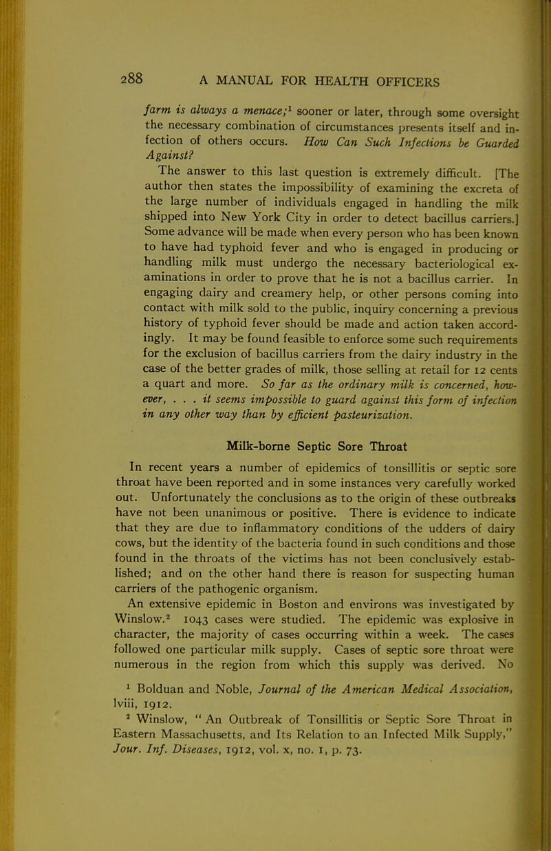 farm is always a menace;1 sooner or later, through some oversight the necessary combination of circumstances presents itself and in- fection of others occurs. How Can Such Infections be Guarded Against? The answer to this last question is extremely difficult. [The author then states the impossibility of examining the excreta of the large number of individuals engaged in handling the milk shipped into New York City in order to detect bacillus carriers.] Some advance will be made when every person who has been known to have had typhoid fever and who is engaged in producing or handling milk must undergo the necessary bacteriological ex- aminations in order to prove that he is not a bacillus carrier. In engaging dairy and creamery help, or other persons coming into contact with milk sold to the public, inquiry concerning a previous history of typhoid fever should be made and action taken accord- ingly. It may be found feasible to enforce some such requirements for the exclusion of bacillus carriers from the dairy industry in the case of the better grades of milk, those selling at retail for 12 cents a quart and more. So far as the ordinary milk is concerned, how- ever, . . . it seems impossible to guard against this form of infection in any other way than by efficient pasteurization. Milk-borne Septic Sore Throat In recent years a number of epidemics of tonsillitis or septic sore throat have been reported and in some instances very carefully worked out. Unfortunately the conclusions as to the origin of these outbreaks have not been unanimous or positive. There is evidence to indicate that they are due to inflammatory conditions of the udders of dairy cows, but the identity of the bacteria found in such conditions and those found in the throats of the victims has not been conclusively estab- lished; and on the other hand there is reason for suspecting human carriers of the pathogenic organism. An extensive epidemic in Boston and environs was investigated by Winslow.2 1043 cases were studied. The epidemic was explosive in character, the majority of cases occurring within a week. The cases followed one particular milk supply. Cases of septic sore throat were numerous in the region from which this supply was derived. No 1 Bolduan and Noble, Journal of the American Medical Association, lviii, 1912. s Winslow,  An Outbreak of Tonsillitis or Septic Sore Throat in Eastern Massachusetts, and Its Relation to an Infected Milk Supply, Jour. Inf. Diseases, 1912, vol. x, no. 1, p. 73.