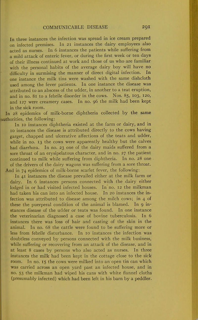 In three instances the infection was spread in ice cream prepared on infected premises. In 21 instances the dairy employees also acted as nurses. In 6 instances the patients while suffering from a mild attack of enteric fever, or during the first week or ten days of their illness continued at work and those of us who are familiar with the personal habits of the average dairy boy will have no difficulty in surmising the manner of direct digital infection. In one instance the milk tins were washed with the same dishcloth used among the fever patients. In one instance the disease was attributed to an abscess of the udder, in another to a teat eruption, and in no. 81 to a febrile disorder in the cows. Nos. 85, 103, 120, and 127 were creamery cases. In no. 96 the milk had been kept in the sick room. In 28 epidemics of milk-borne diphtheria collected by the same authorities, the following: In 10 instances diphtheria existed at the farm or dairy, and in 10 instances the disease is attributed directly to the cows having garget, chapped and ulcerative affections of the teats and udder, while in no. 13 the cows were apparently healthy but the calves had diarrhoea. In no. 23 one of the dairy maids suffered from a sore throat of an erysipelatous character, and in no. 27 the patient continued to milk while suffering from diphtheria. In no. 28 one of the drivers of the dairy wagons was suffering from a sore throat. And in 74 epidemics of milk-borne scarlet fever, the following: In 41 instances the disease prevailed either at the milk farm or dairy. In 6 instances persons connected with the dairy either lodged in or had visited infected houses. In no. 12 the milkman had taken his can into an infected house. In 20 instances the in- fection was attributed to disease among the milch cows; in 4 of these the puerperal condition of the animal is blamed. In 9 in- stances disease of the udder or teats was found. In one instance the veterinarian diagnosed a case of bovine tuberculosis. In 6 instances there was loss of hair and casting of the skin in the animal. In no. 68 the cattle were found to be suffering more or less from febrile disturbance. In 10 instances the infection was doubtless conveyed by persons connected with the milk business, while suffering or recovering from an attack of the disease, and in at least 8 cases by persons who also acted as nurses. In three instances the milk had been kept in the cottage close to the sick room. In no. 15 the cows were milked into an open tin can which was carried across an open yard past an infected house, and in no. 53 the milkman had wiped his cans with white flannel cloths (presumably infected) which had been left in his barn by a peddler.