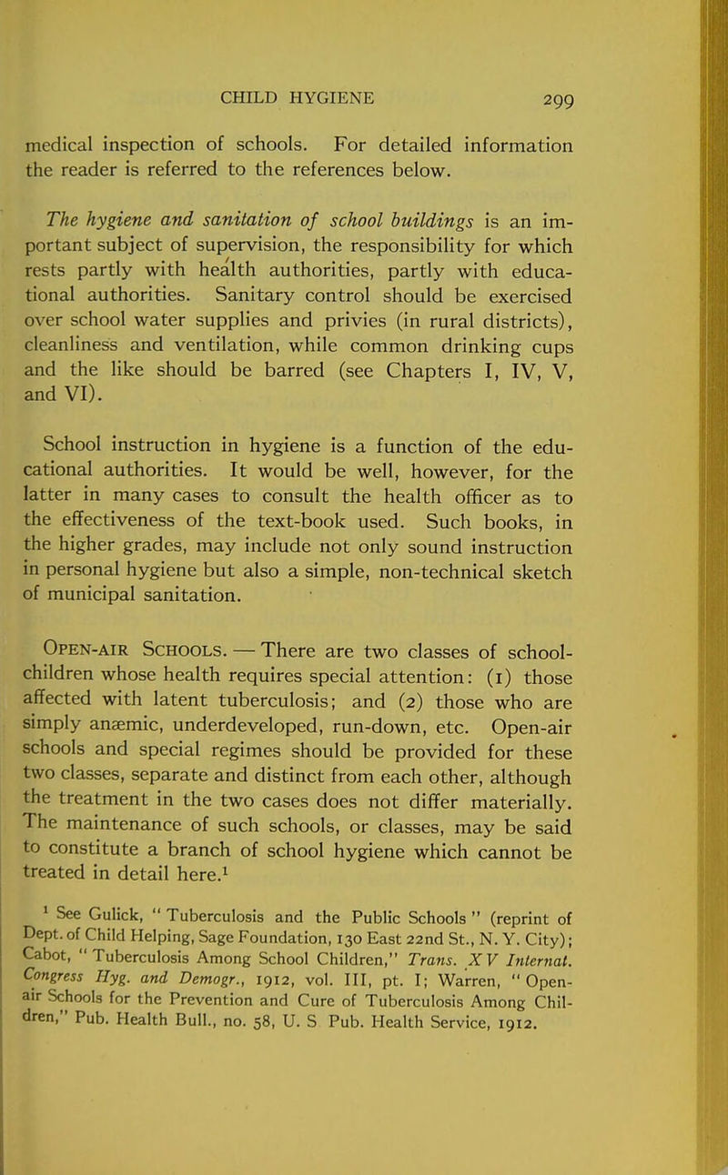 medical inspection of schools. For detailed information the reader is referred to the references below. The hygiene and sanitation of school buildings is an im- portant subject of supervision, the responsibility for which rests partly with health authorities, partly with educa- tional authorities. Sanitary control should be exercised over school water supplies and privies (in rural districts), cleanliness and ventilation, while common drinking cups and the like should be barred (see Chapters I, IV, V, and VI). School instruction in hygiene is a function of the edu- cational authorities. It would be well, however, for the latter in many cases to consult the health officer as to the effectiveness of the text-book used. Such books, in the higher grades, may include not only sound instruction in personal hygiene but also a simple, non-technical sketch of municipal sanitation. Open-air Schools. — There are two classes of school- children whose health requires special attention: (1) those affected with latent tuberculosis; and (2) those who are simply anaemic, underdeveloped, run-down, etc. Open-air schools and special regimes should be provided for these two classes, separate and distinct from each other, although the treatment in the two cases does not differ materially. The maintenance of such schools, or classes, may be said to constitute a branch of school hygiene which cannot be treated in detail here.1 1 See Gulick,  Tuberculosis and the Public Schools  (reprint of Dept. of Child Helping, Sage Foundation, 130 East 22nd St., N. Y. City); Cabot, Tuberculosis Among School Children, Trans. XV Internal. Congress Ilyg. and Demogr., 1912, vol. Ill, pt. I; Warren, Open- air Schools for the Prevention and Cure of Tuberculosis Among Chil- dren, Pub. Health Bull., no. 58, U. S Pub. Health Service, 1912.